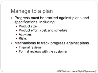 Manage to a plan
 Progress must be tracked against plans and
specifications, including
 Product size
 Product effort, cost, and schedule
 Activities
 Risks
 Mechanisms to track progress against plans
 Internal reviews
 Formal reviews with the customer
(SPI Workshop. www.DigitalFilipino.com)
 