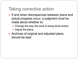 Taking corrective action
 If and when discrepancies between plans and
actual progress occur, a judgment must be
made about whether to:
 Change the way the work is being done and/or
 Adjust the plans
 Archives of original and adjusted plans
should be kept
 