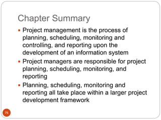 Chapter Summary
76
 Project management is the process of
planning, scheduling, monitoring and
controlling, and reporting upon the
development of an information system
 Project managers are responsible for project
planning, scheduling, monitoring, and
reporting
 Planning, scheduling, monitoring and
reporting all take place within a larger project
development framework
 