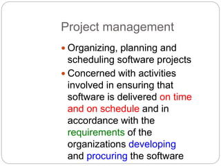 Project management
 Organizing, planning and
scheduling software projects
 Concerned with activities
involved in ensuring that
software is delivered on time
and on schedule and in
accordance with the
requirements of the
organizations developing
and procuring the software
 