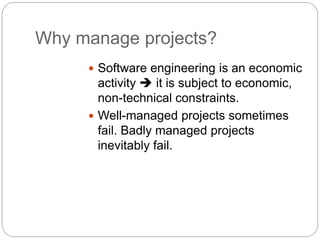  Software engineering is an economic
activity  it is subject to economic,
non-technical constraints.
 Well-managed projects sometimes
fail. Badly managed projects
inevitably fail.
Why manage projects?
 