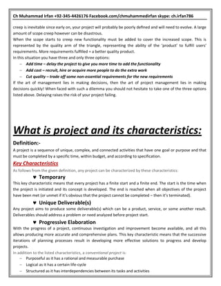 Ch Muhammad Irfan +92-345-4426176 Facebook.com/chmuhammedirfan skype: ch.irfan786
creep is inevitable since early on, your project will probably be poorly deﬁned and will need to evolve. A large
amount of scope creep however can be disastrous.
When the scope starts to creep new functionality must be added to cover the increased scope. This is
represented by the quality arm of the triangle, representing the ability of the ‘product’ to fulﬁll users’
requirements. More requirements fulﬁlled = a better quality product.
In this situation you have three and only three options:
 Add time – delay the project to give you more time to add the functionality
 Add cost – recruit, hire or acquire more people to do the extra work
 Cut quality – trade off some non-essential requirements for the new requirements
If the art of management lies in making decisions, then the art of project management lies in making
decisions quickly! When faced with such a dilemma you should not hesitate to take one of the three options
listed above. Delaying raises the risk of your project failing.
What is project and its characteristics:
Definition:-
A project is a sequence of unique, complex, and connected activities that have one goal or purpose and that
must be completed by a specific time, within budget, and according to specification.
Key Characteristics
As follows from the given definition, any project can be characterized by these characteristics:
 Temporary
This key characteristic means that every project has a finite start and a finite end. The start is the time when
the project is initiated and its concept is developed. The end is reached when all objectives of the project
have been met (or unmet if it’s obvious that the project cannot be completed – then it’s terminated).
 Unique Deliverable(s)
Any project aims to produce some deliverable(s) which can be a product, service, or some another result.
Deliverables should address a problem or need analyzed before project start.
 Progressive Elaboration
With the progress of a project, continuous investigation and improvement become available, and all this
allows producing more accurate and comprehensive plans. This key characteristic means that the successive
iterations of planning processes result in developing more effective solutions to progress and develop
projects.
In addition to the listed characteristics, a conventional project is:
 Purposeful as it has a rational and measurable purchase
 Logical as it has a certain life-cycle
 Structured as it has interdependencies between its tasks and activities
 