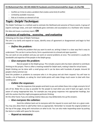 Ch Muhammad Irfan +92-345-4426176 Facebook.com/chmuhammedirfan skype: ch.irfan786
 Conflict as it tries to solve a problem that creates some kind of conflict
 Limited by available resources
 Risk as it involves an element of risk
Topic: Delphi Technique:
The Delphi Technique is a method used to estimate the likelihood and outcome of future events. A group of
experts exchange views, and each individually gives estimates and assumptions to a facilitator who reviews
the data and issues a summary report. OR
A process of exploring… assessing… and evaluating
Following are the steps of Delphi Technique:
The aim is to clarify and expand on issues, identify areas of agreement or disagreement and begin to find
consensus.
 Define the problem:
Identify the problem that you want to work on, writing it down in a clear way that is easy to
understand. This can be in various forms, form a questionnaire to a broad and open question.
You can work on one problem and you can work on several problems at once. The constraint is usually the
bandwidth and expertise of the people in the Delphi group.
 Give everyone the problem:
Recruit people to the Delphi group. This includes anyone who has been selected to contribute
thinking on this project. There is often a meeting needed for Delphi work, making it ideal for virtual teams.
Delphi thinking can be done with a small group and it can be done with hundreds of people. Around 20
people is fairly common size
Send the problem or problems to everyone who is in the group and ask them respond. You will have to
handle a lot of feedback, so asking for short bullet-points will make things much easier to deal with than
rambling text.
 Collate the responses:
Take the responses that people send back to you and collate these into a single anonyms list of
sets of list. Make this as easy as possible for the people to read when you send it back out again, but be
aware of casing inappropriate bias. For example you may group responses into appropriate headings, but
with the caution that this might presuppose particular thinking.
On the other hand, if you are seeking creative ideas you may deliberately mix up the answers.
 Give everyone the collation:
Send the collation back out to everyone with the request to score each item on a given scale.
You may also allow them to add further items as appropriate. Remember to include the original problem at
the top of the page, along with instructions on what to do. You can also make responding easier by putting
the items in a table with space for the score.
 Repeat as necessary:
 