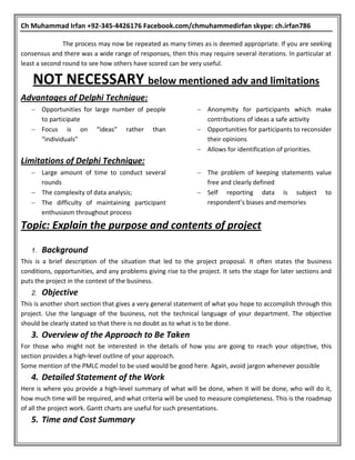 Ch Muhammad Irfan +92-345-4426176 Facebook.com/chmuhammedirfan skype: ch.irfan786
The process may now be repeated as many times as is deemed appropriate. If you are seeking
consensus and there was a wide range of responses, then this may require several iterations. In particular at
least a second round to see how others have scored can be very useful.
NOT NECESSARY below mentioned adv and limitations
Advantages of Delphi Technique:
 Opportunities for large number of people
to participate
 Focus is on “ideas” rather than
“individuals”
 Anonymity for participants which make
contributions of ideas a safe activity
 Opportunities for participants to reconsider
their opinions
 Allows for identification of priorities.
Limitations of Delphi Technique:
 Large amount of time to conduct several
rounds
 The complexity of data analysis;
 The difficulty of maintaining participant
enthusiasm throughout process
 The problem of keeping statements value
free and clearly defined
 Self reporting data is subject to
respondent’s biases and memories
Topic: Explain the purpose and contents of project
1. Background
This is a brief description of the situation that led to the project proposal. It often states the business
conditions, opportunities, and any problems giving rise to the project. It sets the stage for later sections and
puts the project in the context of the business.
2. Objective
This is another short section that gives a very general statement of what you hope to accomplish through this
project. Use the language of the business, not the technical language of your department. The objective
should be clearly stated so that there is no doubt as to what is to be done.
3. Overview of the Approach to Be Taken
For those who might not be interested in the details of how you are going to reach your objective, this
section provides a high-level outline of your approach.
Some mention of the PMLC model to be used would be good here. Again, avoid jargon whenever possible
4. Detailed Statement of the Work
Here is where you provide a high-level summary of what will be done, when it will be done, who will do it,
how much time will be required, and what criteria will be used to measure completeness. This is the roadmap
of all the project work. Gantt charts are useful for such presentations.
5. Time and Cost Summary
 