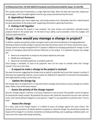 Ch Muhammad Irfan +92-345-4426176 Facebook.com/chmuhammedirfan skype: ch.irfan786
This usually works best if presented as a single high-level table. Often the data will have been stated over
several pages, and it is brought together here for easy review and comment by the client.
6. Appendices/ Annexure
Anticipate questions your client might have, and include answers here. Remember that this is detail beyond
the basic description of the project work. Supporting information is generally found here.
7. Putting It All Together
The work of planning the project is now complete. You have written and submitted a detailed project
proposal based on the project plan. To the best of your ability, you’ve provided a time line, budget, and
resource requirements list.
Topic: How would you manage a change in project?
To deliver a project successfully, project managers need to overcome the obstacle of changing objectives.
Working out how to handle changes in advance will make the process easier on IT teams and business users.
Change control or change management for IT projects is different to managing operational IT change. It’s the
process of managing unplanned but desired influences on the project. It is important because any change
will:
 Need to be analyzed for its impact on the project objectives and scope
 Modify your existing plans
 Need to be recorded properly for a complete audit trail
Since change is inevitable, it’s best to be prepared. Here are five steps to consider when that "change
request" turns up on your desk.
 A request to make a change to the project is received
You want the person suggesting the change to be as specific as possible and to put their request in writing. If
they have any supporting materials, such as quotes for additional IT equipment or estimates from developers
that might help the analysis, ask for those too.
 Update the change log
The change log in its simplest form is a document where changes and activities to assess changes are written
down. Make a note of this latest request.
 Assess the priority of the change request
Give the "change request" a priority. Is it critical, important or nice to have? This provides a sense of urgency
for planning the impact analysis. Be guided by the person who raised the request but use your own common
sense. Have clearly defined categories so one person’s "urgent" is not equivalent to someone else’s "nice to
have".
 Assess the change
As a team, look at the change request. It is helpful to assess all changes against the same criteria. The
purpose of the assessment is to decide whether to approve or reject the change. You should also consider the
impact of the change if it is not done. Sometimes not doing something, such as applying a software patch, can
have more of an impact than doing something.
 