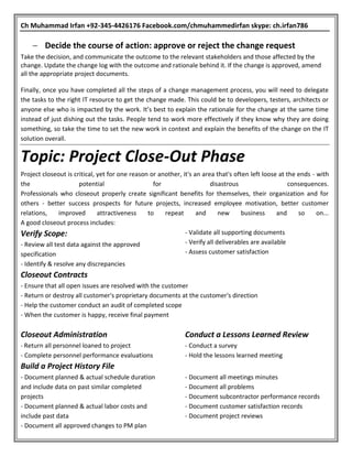 Ch Muhammad Irfan +92-345-4426176 Facebook.com/chmuhammedirfan skype: ch.irfan786
 Decide the course of action: approve or reject the change request
Take the decision, and communicate the outcome to the relevant stakeholders and those affected by the
change. Update the change log with the outcome and rationale behind it. If the change is approved, amend
all the appropriate project documents.
Finally, once you have completed all the steps of a change management process, you will need to delegate
the tasks to the right IT resource to get the change made. This could be to developers, testers, architects or
anyone else who is impacted by the work. It’s best to explain the rationale for the change at the same time
instead of just dishing out the tasks. People tend to work more effectively if they know why they are doing
something, so take the time to set the new work in context and explain the benefits of the change on the IT
solution overall.
Topic: Project Close-Out Phase
Project closeout is critical, yet for one reason or another, it's an area that's often left loose at the ends - with
the potential for disastrous consequences.
Professionals who closeout properly create significant benefits for themselves, their organization and for
others - better success prospects for future projects, increased employee motivation, better customer
relations, improved attractiveness to repeat and new business and so on...
A good closeout process includes:
Verify Scope:
- Review all test data against the approved
specification
- Identify & resolve any discrepancies
- Validate all supporting documents
- Verify all deliverables are available
- Assess customer satisfaction
Closeout Contracts
- Ensure that all open issues are resolved with the customer
- Return or destroy all customer's proprietary documents at the customer's direction
- Help the customer conduct an audit of completed scope
- When the customer is happy, receive final payment
Closeout Administration
- Return all personnel loaned to project
- Complete personnel performance evaluations
Conduct a Lessons Learned Review
- Conduct a survey
- Hold the lessons learned meeting
Build a Project History File
- Document planned & actual schedule duration
and include data on past similar completed
projects
- Document planned & actual labor costs and
include past data
- Document all approved changes to PM plan
- Document all meetings minutes
- Document all problems
- Document subcontractor performance records
- Document customer satisfaction records
- Document project reviews
 