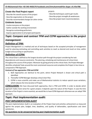 Ch Muhammad Irfan +92-345-4426176 Facebook.com/chmuhammedirfan skype: ch.irfan786
Create the Final Project report
- Describe the overall success of the project
- Describe organization on the project
- Describe recommended changes for other similar
projects
- Describe techniques used to get results
- Describe project strengths & weaknesses
- Describe project team recommendations
Celebrate Success
- Involve everyone on the project
- Gather outside the working environment
- Recognize outstanding performers
- Express appreciation to all project participants
Topic: Compare and contrast TPM and CCPM approaches to the project
management:
Definition of TPM:
Project Management is a method and set of techniques based on the accepted principles of management
used for planning estimating and controlling work activities to reach as desired end result on time, within
budget and according to specifications.
Definition of CCPM:
The critical Chain is defined as the longest duration path through the project considering the task
dependencies and resource constraints. The planning, scheduling and maintenance of critical chain
throughout the course of the project. Moreover by giving priority to the critical chain, the Project Manager
identifies scheduled Tasks around the most constrained resources and completes the Project in less time as
compared to TPM Approach.
Contrast of Two approaches TPM and CCPM
1. Both Approaches are identical to the point, where Project Network is drawn and critical path is
identified.
2. Thereafter CCPM Manager develops critical chain Plan.
3. CCPM is more scientific and make use of Mathematical statistics to reduce special cause variations,
which reduces the time duration of Project.
CONCLUSION: We have discussed both approaches, that is TPM and CCPM. In order to decide which
approach makes more sense for a given project, it depends upon the nature of the Project. In case the time
duration of the Project is more essential, we would like to have CCPM Approach otherwise we can adopt TPM
approach.
Topic: Post Implementation audit:
POST IMPLEMENTATION AUDIT
The post implementation Audit is an evaluation of the Project Goal and activities achievement as measured
against the project plan, budget, time, deadlines, and quality of deliverables, specifications and client
satisfaction.
Six questions to be answered during post implementation audit
 