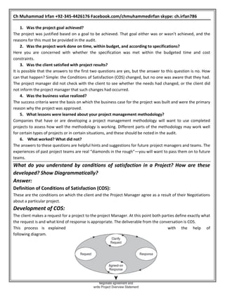 Ch Muhammad Irfan +92-345-4426176 Facebook.com/chmuhammedirfan skype: ch.irfan786
1. Was the project goal achieved?
The project was justified based on a goal to be achieved. That goal either was or wasn’t achieved, and the
reasons for this must be provided in the audit.
2. Was the project work done on time, within budget, and according to specifications?
Here you are concerned with whether the specification was met within the budgeted time and cost
constraints.
3. Was the client satisfied with project results?
It is possible that the answers to the first two questions are yes, but the answer to this question is no. How
can that happen? Simple: the Conditions of Satisfaction (COS) changed, but no one was aware that they had.
The project manager did not check with the client to see whether the needs had changed, or the client did
not inform the project manager that such changes had occurred.
4. Was the business value realized?
The success criteria were the basis on which the business case for the project was built and were the primary
reason why the project was approved.
5. What lessons were learned about your project management methodology?
Companies that have or are developing a project management methodology will want to use completed
projects to assess how well the methodology is working. Different parts of the methodology may work well
for certain types of projects or in certain situations, and these should be noted in the audit.
6. What worked? What did not?
The answers to these questions are helpful hints and suggestions for future project managers and teams. The
experiences of past project teams are real “diamonds in the rough”—you will want to pass them on to future
teams.
What do you understand by conditions of satisfaction in a Project? How are these
developed? Show Diagrammatically?
Answer:
Definition of Conditions of Satisfaction (COS):
These are the conditions on which the client and the Project Manager agree as a result of their Negotiations
about a particular project.
Development of COS:
The client makes a request for a project to the project Manager. At this point both parties define exactly what
the request is and what kind of response is appropriate. The deliverable from the conversation is COS.
This process is explained with the help of
following diagram.
 