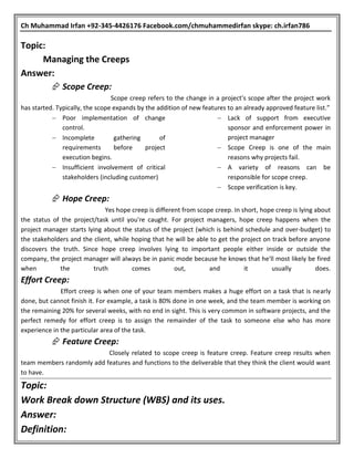 Ch Muhammad Irfan +92-345-4426176 Facebook.com/chmuhammedirfan skype: ch.irfan786
Topic:
Managing the Creeps
Answer:
 Scope Creep:
Scope creep refers to the change in a project's scope after the project work
has started. Typically, the scope expands by the addition of new features to an already approved feature list.”
 Poor implementation of change
control.
 Incomplete gathering of
requirements before project
execution begins.
 Insufficient involvement of critical
stakeholders (including customer)
 Lack of support from executive
sponsor and enforcement power in
project manager
 Scope Creep is one of the main
reasons why projects fail.
 A variety of reasons can be
responsible for scope creep.
 Scope verification is key.
 Hope Creep:
Yes hope creep is different from scope creep. In short, hope creep is lying about
the status of the project/task until you're caught. For project managers, hope creep happens when the
project manager starts lying about the status of the project (which is behind schedule and over-budget) to
the stakeholders and the client, while hoping that he will be able to get the project on track before anyone
discovers the truth. Since hope creep involves lying to important people either inside or outside the
company, the project manager will always be in panic mode because he knows that he'll most likely be fired
when the truth comes out, and it usually does.
Effort Creep:
Effort creep is when one of your team members makes a huge effort on a task that is nearly
done, but cannot finish it. For example, a task is 80% done in one week, and the team member is working on
the remaining 20% for several weeks, with no end in sight. This is very common in software projects, and the
perfect remedy for effort creep is to assign the remainder of the task to someone else who has more
experience in the particular area of the task.
 Feature Creep:
Closely related to scope creep is feature creep. Feature creep results when
team members randomly add features and functions to the deliverable that they think the client would want
to have.
Topic:
Work Break down Structure (WBS) and its uses.
Answer:
Definition:
 