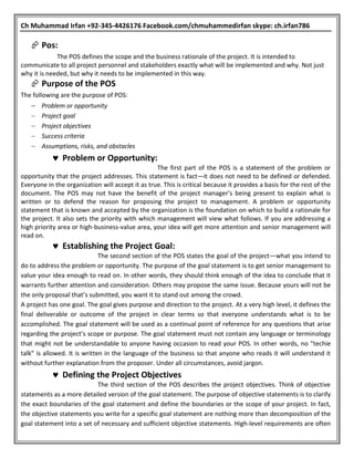 Ch Muhammad Irfan +92-345-4426176 Facebook.com/chmuhammedirfan skype: ch.irfan786
 Pos:
The POS defines the scope and the business rationale of the project. It is intended to
communicate to all project personnel and stakeholders exactly what will be implemented and why. Not just
why it is needed, but why it needs to be implemented in this way.
 Purpose of the POS
The following are the purpose of POS:
 Problem or opportunity
 Project goal
 Project objectives
 Success criteria
 Assumptions, risks, and obstacles
 Problem or Opportunity:
The first part of the POS is a statement of the problem or
opportunity that the project addresses. This statement is fact—it does not need to be defined or defended.
Everyone in the organization will accept it as true. This is critical because it provides a basis for the rest of the
document. The POS may not have the benefit of the project manager’s being present to explain what is
written or to defend the reason for proposing the project to management. A problem or opportunity
statement that is known and accepted by the organization is the foundation on which to build a rationale for
the project. It also sets the priority with which management will view what follows. If you are addressing a
high priority area or high-business-value area, your idea will get more attention and senior management will
read on.
 Establishing the Project Goal:
The second section of the POS states the goal of the project—what you intend to
do to address the problem or opportunity. The purpose of the goal statement is to get senior management to
value your idea enough to read on. In other words, they should think enough of the idea to conclude that it
warrants further attention and consideration. Others may propose the same issue. Because yours will not be
the only proposal that’s submitted, you want it to stand out among the crowd.
A project has one goal. The goal gives purpose and direction to the project. At a very high level, it defines the
final deliverable or outcome of the project in clear terms so that everyone understands what is to be
accomplished. The goal statement will be used as a continual point of reference for any questions that arise
regarding the project’s scope or purpose. The goal statement must not contain any language or terminology
that might not be understandable to anyone having occasion to read your POS. In other words, no “techie
talk” is allowed. It is written in the language of the business so that anyone who reads it will understand it
without further explanation from the proposer. Under all circumstances, avoid jargon.
 Defining the Project Objectives
The third section of the POS describes the project objectives. Think of objective
statements as a more detailed version of the goal statement. The purpose of objective statements is to clarify
the exact boundaries of the goal statement and define the boundaries or the scope of your project. In fact,
the objective statements you write for a specific goal statement are nothing more than decomposition of the
goal statement into a set of necessary and sufficient objective statements. High-level requirements are often
 