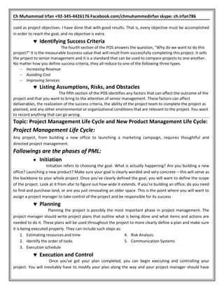 Ch Muhammad Irfan +92-345-4426176 Facebook.com/chmuhammedirfan skype: ch.irfan786
used as project objectives. I have done that with good results. That is, every objective must be accomplished
in order to reach the goal, and no objective is extra.
 Identifying Success Criteria
The fourth section of the POS answers the question, “Why do we want to do this
project?” It is the measurable business value that will result from successfully completing this project. It sells
the project to senior management and it is a standard that can be used to compare projects to one another.
No matter how you define success criteria, they all reduce to one of the following three types.
 Increasing Revenue
 Avoiding Cost
 Improving Services
 Listing Assumptions, Risks, and Obstacles
The fifth section of the POS identifies any factors that can affect the outcome of the
project and that you want to bring to the attention of senior management. These factors can affect
deliverables, the realization of the success criteria, the ability of the project team to complete the project as
planned, and any other environmental or organizational conditions that are relevant to the project. You want
to record anything that can go wrong.
Topic: Project Management Life Cycle and New Product Management Life Cycle:
Project Management Life Cycle:
Any project, from building a new office to launching a marketing campaign, requires thoughtful and
directed project management.
Followings are the phases of PML:
 Initiation
Initiation refers to choosing the goal. What is actually happening? Are you building a new
office? Launching a new product? Make sure your goal is clearly worded and very concrete – this will serve as
the backbone to your whole project. Once you’ve clearly defined the goal, you will want to define the scope
of the project. Look at it from afar to figure out how wide it extends. If you’re building an office, do you need
to find and purchase land, or are you just renovating an older space. This is the point where you will want to
assign a project manager to take control of the project and be responsible for its success
 Planning
Planning the project is possibly the most important phase in project management. The
project manager should write project plans that outline what is being done and what items and actions are
needed to do it. These plans will be used throughout the project to more clearly define a plan and make sure
it is being executed properly. They can include such steps as:
1. Estimating resources and time
2. Identify the order of tasks
3. Execution schedule
4. Risk Analysis
5. Communication Systems
 Execution and Control
Once you’ve got your plan completed, you can begin executing and controlling your
project. You will inevitably have to modify your plan along the way and your project manager should have
 