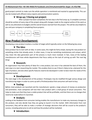 Ch Muhammad Irfan +92-345-4426176 Facebook.com/chmuhammedirfan skype: ch.irfan786
good project controls to make sure the whole operation is monitored and reacted to appropriately. This can
also be tracked with efficient status reports and communication systems.
 Wrap-up / Closing out project:
After a project has been completed, the last step is the final wrap-up. A complete summary
should be written of every step of the project along with changes made to the original outline of the work as
well as any alterations to budgets and the overall lessons learned from the project. This will be very helpful to
you and your company in completing future projects.
New Product Development:
Developing a new product involves a number of stages which typically center on the following key areas:
 The Idea:
Every product has to start with an idea. In some cases, this might be fairly simple, basing the new product on
something similar that already exists. In other cases, it may be something revolutionary and unique, which
may mean the idea generation part of the process is much more involved. In fact, many of the leading
manufacturers will have whole departments that focus solely on the task of coming up with ‘the next big
thing’.
 Research:
An organization may have plenty of ideas for a new product, but once it has selected the best of them, the
next step is to start researching the market. This enables them to see if there’s likely to be a demand for this
type of product, and also what specific features need to be developed in order to best meet the needs of this
potential market.
 Development:
The next stage is the development of the product. Prototypes may be modified through various design and
manufacturing stages in order to come up with a finished product that consumers will want to buy.
 Testing:
Before most products are launched and the manufacturer spends a large amount of money on production
and promotion, most companies will test their new product with a small group of actual consumers. This
helps to make sure that they have a viable product that will be profitable, and that there are no changes that
need to be made before it’s launched.
 Analysis:
Looking at the feedback from consumer testing enables the manufacturer to make any necessary changes to
the product, and also decide how they are going to launch it to the market. With information from real
consumers, they will be able to make a number of strategic decisions that will be crucial to the product’s
success, including what price to sell at and how the product will be marketed.
 Introduction:
 