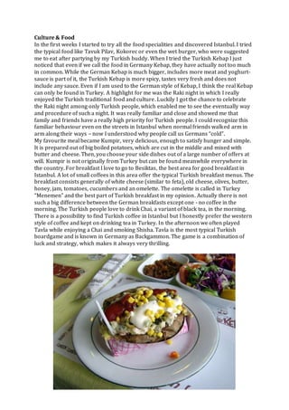 Culture & Food
In the first weeks I started to try all the food specialities and discovered Istanbul. I tried
the typical food like Tavuk Pilav, Kokorec or even the wet burger, who were suggested
me to eat after partying by my Turkish buddy. When I tried the Turkish Kebap I just
noticed that even if we call the food in Germany Kebap, they have actually not too much
in common. While the German Kebap is much bigger, includes more meat and yoghurt-
sauce is part of it, the Turkish Kebap is more spicy, tastes very fresh and does not
include any sauce. Even if I am used to the German style of Kebap, I think the real Kebap
can only be found in Turkey. A highlight for me was the Raki night in which I really
enjoyed the Turkish traditional food and culture. Luckily I got the chance to celebrate
the Raki night among only Turkish people, which enabled me to see the eventually way
and procedure of such a night. It was really familiar and close and showed me that
family and friends have a really high priority for Turkish people. I could recognize this
familiar behaviour even on the streets in Istanbul when normal friends walked arm in
arm along their ways – now I understood why people call us Germans “cold”.
My favourite meal became Kumpir, very delicious, enough to satisfy hunger and simple.
It is prepared out of big boiled potatoes, which are cut in the middle and mixed with
butter and cheese. Then, you choose your side dishes out of a large number of offers at
will. Kumpir is not originally from Turkey but can be found meanwhile everywhere in
the country. For breakfast I love to go to Besiktas, the best area for good breakfast in
Istanbul. A lot of small coffees in this area offer the typical Turkish breakfast menus. The
breakfast consists generally of white cheese (similar to feta), old cheese, olives, butter,
honey, jam, tomatoes, cucumbers and an omelette. The omelette is called in Turkey
“Menemen” and the best part of Turkish breakfast in my opinion. Actually there is not
such a big difference between the German breakfasts except one - no coffee in the
morning. The Turkish people love to drink Chai, a variant of black tea, in the morning.
There is a possibility to find Turkish coffee in Istanbul but I honestly prefer the western
style of coffee and kept on drinking tea in Turkey. In the afternoon we often played
Tavla while enjoying a Chai and smoking Shisha. Tavla is the most typical Turkish
boardgame and is known in Germany as Backgammon. The game is a combination of
luck and strategy, which makes it always very thrilling.
 