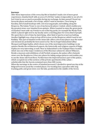 Journeys
After these impressions of the every day life in Istanbul I made a lot of more great
experiences. Istanbul itself with an area of 5,343 km2 makes it impossible to see all of it
but I tried to see as much as possible during my exchange. As time passed I found my
favourite places and made a lot of trips, which I want to mention. I love being in
Karaköy, full of small teashops with a lot of young people, and walking along the
Bosporus. The Galata-Tower is one of my favourite places I visited, which enables you
the greatest views over Istanbul from upstairs. When I wanted to enjoy the green parts
of Istanbul I went with my friends to one of the big parks, for example the Macka Park,
which is placed right next to my faculty and is a meeting place for every kind of people.
We spent there a lot of time by slack lining, other kind of sports or just sun bathing.
Another highlight was a hop on hop off ferry tour on the Bosporus, which I used to see
Kadiköy. This part of Istanbul on the Asian side offers a lot of nice places near the water
and showed me probably the best sunset so far. Not to forget Sultanahmet (Blue
Mosque) and Hagia Sophia, which shows one of the most impressive buildings in my
opinion. Beside the architectural aspects, the historically and religious aspects of Hagia
Sophia are very interesting as well. Near to Sultanahmet is the Topkapi Palace located,
which was one of the major residences of the Otooman sultans for almost 400years.
Beside a museum and exhibitions of old Turkish weapons, the palace offers fantastic
views over the Bosphorus. It has nice places for taking unique pictures and enables you
to see the Asian side from there. Furthermore the Imperial harem is part of the palace,
which occupied one of the sections of the private apartments of the sultan –
unbelievable that the harem contained more than 400 rooms.
When the warnings in the centre of Istanbul increased, I decided to spend one day at the
Belgrad Forest to avoid the crowded places. For tracking fans a paradise with long
tracking paths and great views over the lake, positioned in the middle of the forest.
 