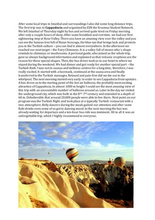 After some local trips in Istanbul and surroundings I also did some long distance trips.
The first trip was to Cappadocia and organized by ESN the Erasmus Student Network.
We left Istanbul of Thursday night by bus and arrived quite tired on Friday morning
after only a couple hours of sleep. After some breakfast and rest time, we had our first
sightseeing stop at Rose Valley. There you have an amazing view over the valley and you
can see the famous tree full of Nazar boncugu, the blue eye that brings luck and protects
you in the Turkish culture – you can find it almost everywhere. In the afternoon we
reached our next target – the Fairy Chimneys. It is a valley full of stones who´s shape
reminds to chimneys or mushrooms. A personal guide, who joined us the whole trip,
gave us always background information and explained us that volcanic eruptions are the
reason for these special shapes. Then, the bus driver took us to our hotel in where we
stayed during the weekend. We had dinner and got ready for another special part – the
Turkish Bath. I was not in saunas and wellness centres for a long time, therefore, I was
really excited. It started with a facemask, continued at the sauna area and finally
transferred to the Turkish massages. Relaxed and pain-free did we die out in the
whirlpool. The next morning started very early in order to see Cappadocia from upstairs.
A bus drove us to the starting point of the hot air balloons, the probably most exciting
attraction of Cappadocia. In almost 1000 m height I could see the most amazing view of
this trip with an uncountable number of balloons around us. Later in the day we visited
the underground city, which was built in the 8th -7th century and extended to a depth of
60 m. Unbelievable that around 20,000 people were able to live there. Next point on our
program was the Turkish Night and took place at a typically Turkish restaurant with a
nice atmosphere. Belly dancers during the meals gained our attention and after some
Raki drinks even some of us got in dancing mood. In the next morning the bus was
already waiting for departure and a ten-hour bus ride was imminent. All in all it was an
unforgettable trip, which I highly recommend to everyone.
 