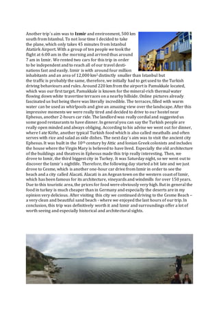 Another trip´s aim was to Izmir and environment, 500 km
south from Istanbul. To not lose time I decided to take
the plane, which only takes 45 minutes from Istanbul
Atatürk Airport. With a group of ten people we took the
flight at 6:00 am in the morning and arrived thus around
7 am in Izmir. We rented two cars for this trip in order
to be independent and to reach all of our travel desti-
nations fast and easily. Izmir is with around four million
inhabitants and an area of 12,000 km2 distinctly smaller than Istanbul but
the traffic is probably the same, therefore, we initially had to get used to the Turkish
driving behaviours and rules. Around 220 km from the airport is Pamukkale located,
which was our first target. Pamukkale is known for the mineral-rich thermal water
flowing down white travertine terraces on a nearby hillside. Online pictures already
fascinated us but being there was literally incredible. The terraces, filled with warm
water can be used as whirlpools and give an amazing view over the landscape. After this
impressive moments we were really tired and decided to drive to our hostel near
Ephesus, another 2-hours car ride. The landlord was really cordial and suggested us
some good restaurants to have dinner. In general you can say the Turkish people are
really open minded and always obliging. According to his advise we went out for dinner,
where I ate Köfte, another typical Turkish food which is also called meatballs and often
serves with rice and salad as side dishes. The next day´s aim was to visit the ancient city
Ephesus. It was built in the 10th century by Attic and Ionian Greek colonists and includes
the house where the Virgin Mary is believed to have lived. Especially the old architecture
of the buildings and theatres in Ephesus made this trip really interesting. Then, we
drove to Izmir, the third biggest city in Turkey. It was Saturday night, so we went out to
discover the Izmir´s nightlife. Therefore, the following day started a bit late and we just
drove to Cesme, which is another one-hour car drive from Izmir in order to see the
beach and a city called Alacati. Alacati is an Aegean town on the western coast of Izmir,
which has been famous for its architecture, vineyards and windmills for over 150 years.
Due to this touristic area, the prices for food were obviously very high. But in general the
food in turkey is much cheaper than in Germany and especially the deserts are in my
opinion very delicious. After visiting this city we continued driving to the Cesme Beach –
a very clean and beautiful sand beach - where we enjoyed the last hours of our trip. In
conclusion, this trip was definitively worth it and Izmir and surroundings offer a lot of
worth seeing and especially historical and architectural sights.
 