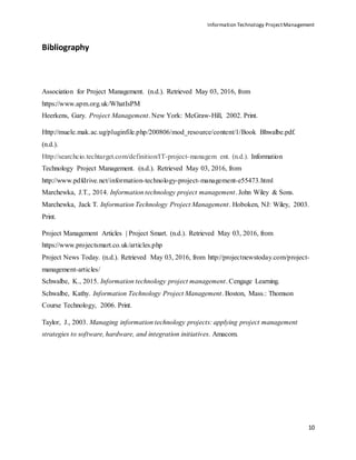 Information Technology ProjectManagement
10
Bibliography
Association for Project Management. (n.d.). Retrieved May 03, 2016, from
https://www.apm.org.uk/WhatIsPM
Heerkens, Gary. Project Management. New York: McGraw-Hill, 2002. Print.
Http://muele.mak.ac.ug/pluginfile.php/200806/mod_resource/content/1/Book Bhwalbe.pdf.
(n.d.).
Http://searchcio.techtarget.com/definition/IT-project-managem ent. (n.d.). Information
Technology Project Management. (n.d.). Retrieved May 03, 2016, from
http://www.pdfdrive.net/information-technology-project-management-e55473.html
Marchewka, J.T., 2014. Information technology project management. John Wiley & Sons.
Marchewka, Jack T. Information Technology Project Management. Hoboken, NJ: Wiley, 2003.
Print.
Project Management Articles | Project Smart. (n.d.). Retrieved May 03, 2016, from
https://www.projectsmart.co.uk/articles.php
Project News Today. (n.d.). Retrieved May 03, 2016, from http://projectnewstoday.com/project-
management-articles/
Schwalbe, K., 2015. Information technology project management. Cengage Learning.
Schwalbe, Kathy. Information Technology Project Management. Boston, Mass.: Thomson
Course Technology, 2006. Print.
Taylor, J., 2003. Managing information technology projects: applying project management
strategies to software, hardware, and integration initiatives. Amacom.
 