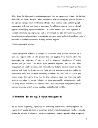 Information Technology ProjectManagement
4
A key factor that distinguishes project management from just management is that it has this final
deliverable and a finite timespan, unlike management which is an ongoing process. Because of
this a project manager needs a wide range of skills; often technical skills, certainly people
management skills and good business awareness. For all but the simplest projects a formal
approach to managing a project works best. The control imposed by a formal approach is
essential when there are complexities such as new technology, inter-dependent tasks, teams
spread across several departments or companies, or where teams are located in different parts of
the world; all common occurrences in many business projects.
Project management software
Project management software is designed to coordinate effort between members of a
team and impose order on the projects they are juggling. Core features allow the
organization and assignment of tasks as well as higher-level visualizations of project
timelines and processes. This keeps team members organized and on task while
management can shuffle resources, plan workloads and budgets, monitor projects as they
progress, and report on delivery success. Some of these systems employ time tracking or
collaboration tools, like document versioning, comments and chat. This is a wide and
various space, from simple to-do lists to large enterprise suites, and from very niche
products specialized to certain industries o highly customizable, admin-intensive tools.
For every remote workforce and cluttered inbox, there are project management solutions
purposed to solving a firm's missed deadlines and disheveled portfolio.
Information Technology Project Management
It is the process of planning, organizing and delineating responsibility for the completion of
organizations' specific information technology goals.IT project management includes overseeing
projects for software development, hardware installations, network upgrades, cloud computing
 