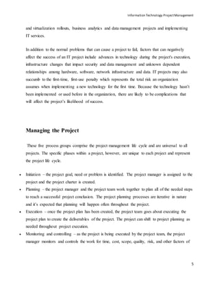 Information Technology ProjectManagement
5
and virtualization rollouts, business analytics and data management projects and implementing
IT services.
In addition to the normal problems that can cause a project to fail, factors that can negatively
affect the success of an IT project include advances in technology during the project's execution,
infrastructure changes that impact security and data management and unknown dependent
relationships among hardware, software, network infrastructure and data. IT projects may also
succumb to the first-time, first-use penalty which represents the total risk an organization
assumes when implementing a new technology for the first time. Because the technology hasn’t
been implemented or used before in the organization, there are likely to be complications that
will affect the project’s likelihood of success.
Managing the Project
These five process groups comprise the project management life cycle and are universal to all
projects. The specific phases within a project, however, are unique to each project and represent
the project life cycle.
 Initiation – the project goal, need or problem is identified. The project manager is assigned to the
project and the project charter is created.
 Planning – the project manager and the project team work together to plan all of the needed steps
to reach a successful project conclusion. The project planning processes are iterative in nature
and it’s expected that planning will happen often throughout the project.
 Execution – once the project plan has been created, the project team goes about executing the
project plan to create the deliverables of the project. The project can shift to project planning as
needed throughout project execution.
 Monitoring and controlling – as the project is being executed by the project team, the project
manager monitors and controls the work for time, cost, scope, quality, risk, and other factors of
 