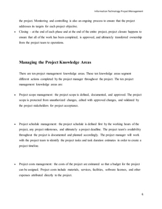 Information Technology ProjectManagement
6
the project. Monitoring and controlling is also an ongoing process to ensure that the project
addresses its targets for each project objective.
 Closing – at the end of each phase and at the end of the entire project, project closure happens to
ensure that all of the work has been completed, is approved, and ultimately transferred ownership
from the project team to operations.
Managing the Project Knowledge Areas
There are ten project management knowledge areas. These ten knowledge areas segment
different actions completed by the project manager throughout the project. The ten project
management knowledge areas are:
 Project scope management: the project scope is defined, documented, and approved. The project
scope is protected from unauthorized changes, edited with approved changes, and validated by
the project stakeholders for project acceptance.
 Project schedule management: the project schedule is defined first by the working hours of the
project, any project milestones, and ultimately a project deadline. The project team’s availability
throughout the project is documented and planned accordingly. The project manager will work
with the project team to identify the project tasks and task duration estimates in order to create a
project timeline.
 Project costs management: the costs of the project are estimated so that a budget for the project
can be assigned. Project costs include materials, services, facilities, software licenses, and other
expenses attributed directly to the project.
 