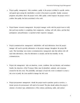 Information Technology ProjectManagement
7
 Project quality management: what constitutes quality in the project is defined in specific metrics
and agreed upon among the stakeholders as early in the project as possible. Quality assurance
programs and policies direct the project work, while quality control inspects the project work to
confirm that quality has been ascertained in the work.
 Project human resources management: the project manager works with the project team to verify
that each team member is completing their assignments, working well with others, and that their
participation and performance is reported to their respective managers.
 Project communications management: stakeholders will need information from the project
manager will need to provide information to the project manager throughout the project life
cycle. This knowledge area creates a communications management plan that address who will
need what information, when the information is needed, and the best modality for the
communications.
 Project risk management: risks are situations, events, conditions that can threaten, and sometimes
benefit, the objectives of the IT project. Risks must be identified, analyzed, and a response
created for the risk event. The probability and impact of each risk event is evaluated to create a
risk score to justify the costs needed to manage the risk event.
 Project procurement management: should the project need to purchase goods or services, a
formal process for procurement will need to be created. The plan should address the project’s
selection of contract type, administration of the contract, purchasing audits, and contract
 