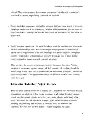 Information Technology ProjectManagement
8
closeout. Many project managers do not manage procurement, but defer to the organization’s
centralized procurement or purchasing department and processes.
 Project stakeholder management: stakeholders are anyone that has a vested interest in the project.
Stakeholder management is the identification, inclusion, and communication with the groups of
project stakeholders. It manages the anxieties and concerns the stakeholders may have about the
project work.
 Project integration management: this special knowledge area is the coordination of the events in
all of the other knowledge areas. How well the project manager performs in one knowledge
directly affects the performance of the other knowledge areas. Project integration management
examines the interactions and contingencies among the knowledge areas to ensure that the
project is adequately planned, executed, controlled and closed.
These ten knowledge areas are to be managed iteratively throughout the project. With the
exception of procurement, a project manager will likely encounter all ten of these knowledge
areas in every project. There is no set order in which the areas should be managed, but rather the
project manager shifts to the appropriate knowledge and processes based on what’s occurring
within the project.
Information Technology Project Life Cycle
There are several different approaches to managing an IT project that affect the project life cycle.
Organizations can select one of these popular approaches to help reduce the risk of expensive
rework, risks from quickly changing technology, or expansive planning at the launch of the
project. The project life cycle of a typical IT project moves through iterations of planning,
executing, and controlling until the project is ultimately closed and transferred into
operations. However, there are three distinct IT project management life cycles:
 