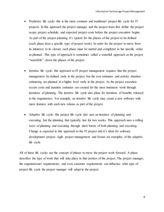 Information Technology ProjectManagement
9
 Predictive life cycle: this is the most common and traditional project life cycle for IT
projects. In this approach the project manager and the project team first define the project
scope, project schedule, and expected project costs before the project execution begins.
As part of the project planning it’s typical for the phases of the project to be defined
(each phase does a specific type of project work). In order for the project to move from
its initiation to its closure each phase must be started and completed in the specific order
as planned. This type of approach is sometimes called a waterfall approach as the project
“waterfalls” down the phases of the project.
 Iterative life cycle: this approach to IT project management requires that the project
management be defined early in the project, but the cost estimates and activity duration
estimating are planned at a higher level early in the project. As the project execution
occurs costs and duration estimates are created for the most imminent work through
iterations of planning. The iterative life cycle also plans for iterations of benefits released
to the organization. For example, an iterative life cycle may create a new software with
more features with each new release as part of the project.
 Adaptive life cycle: this project life cycle also uses an iteration of planning and
executing, but the planning that typically last for two weeks. This approach uses a rolling
wave of planning and executing through short bursts of both planning and executing.
Change is expected in this approach to the IT project and it’s ideal for software
development project. Agile project management and Scrum are examples of the adaptive
life cycle.
All of these life cycles use the concept of phases to move the project work forward. A phase
describes the type of work that will take place in that portion of the project. The project manager,
the organizational requirements, and even customer requirements can influence what type of
project life cycle the project manager will adapt in the project.
 