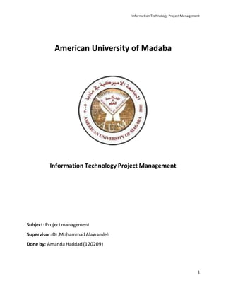 Information Technology ProjectManagement
1
American University of Madaba
Information Technology Project Management
Subject: Projectmanagement
Supervisor: Dr.Mohammad Alawamleh
Done by: Amanda Haddad (120209)
 