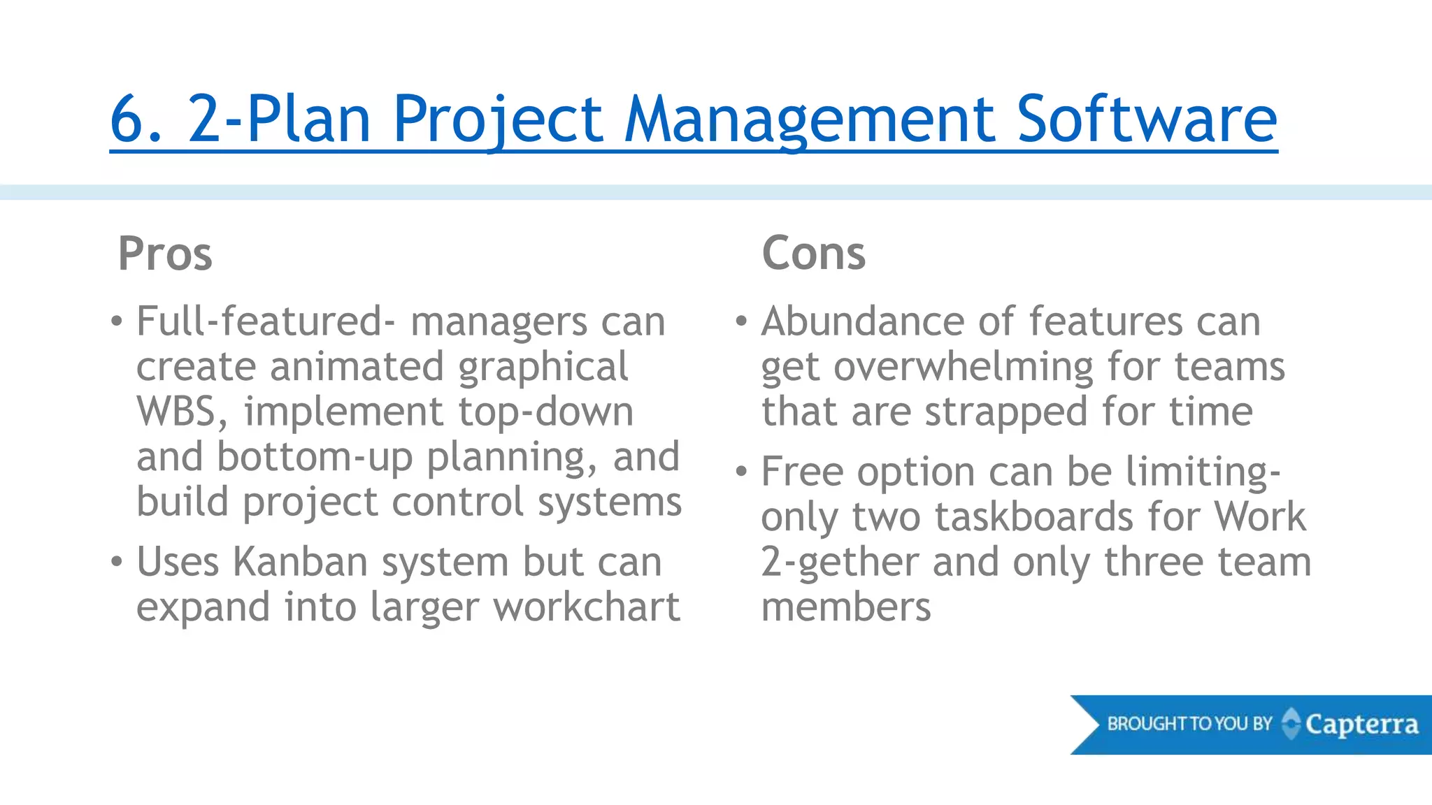 6. 2-Plan Project Management Software
Pros Cons
• Full-featured- managers can
create animated graphical
WBS, implement top-down
and bottom-up planning, and
build project control systems
• Uses Kanban system but can
expand into larger workchart
• Abundance of features can
get overwhelming for teams
that are strapped for time
• Free option can be limiting-
only two taskboards for Work
2-gether and only three team
members
 