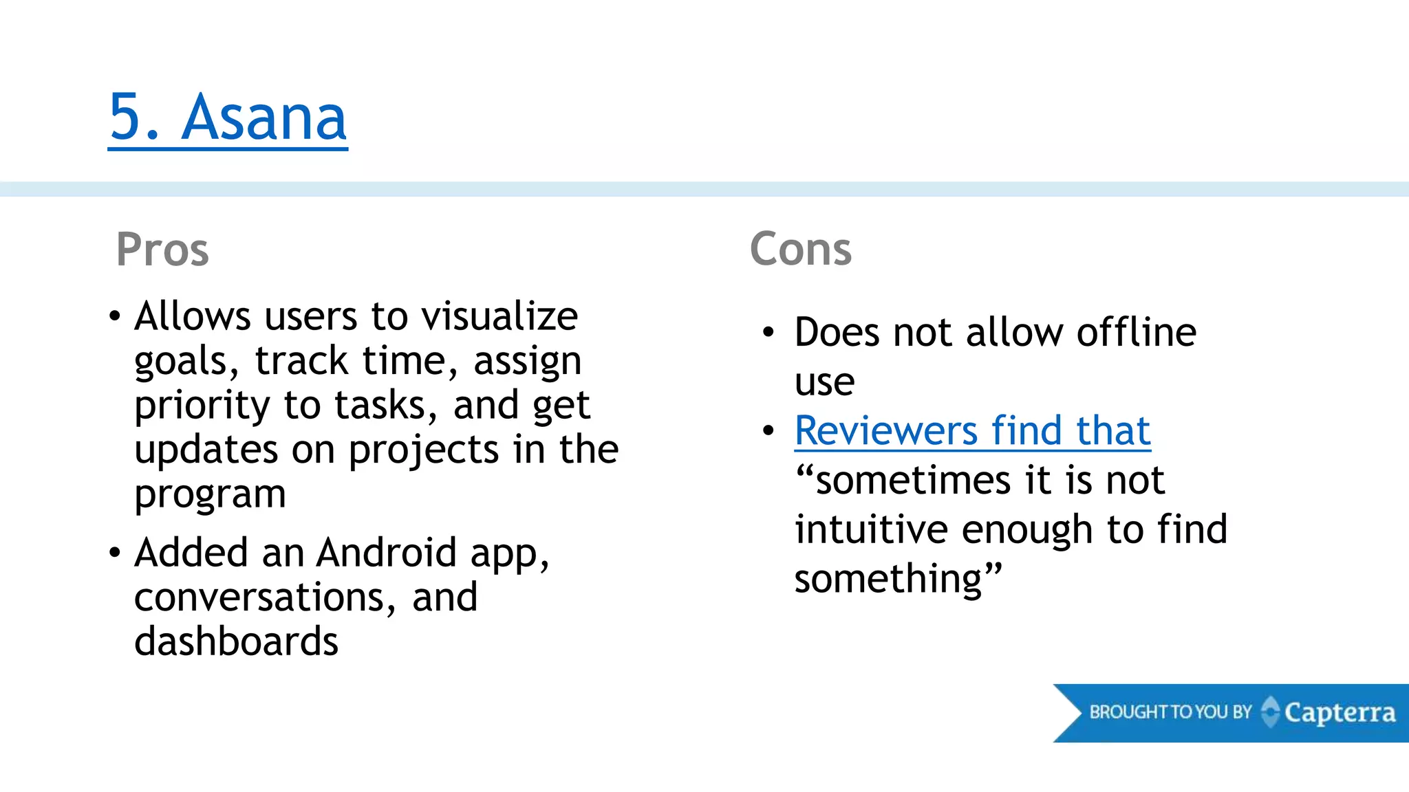 5. Asana
Pros Cons
• Allows users to visualize
goals, track time, assign
priority to tasks, and get
updates on projects in the
program
• Added an Android app,
conversations, and
dashboards
• Does not allow offline
use
• Reviewers find that
“sometimes it is not
intuitive enough to find
something”
 