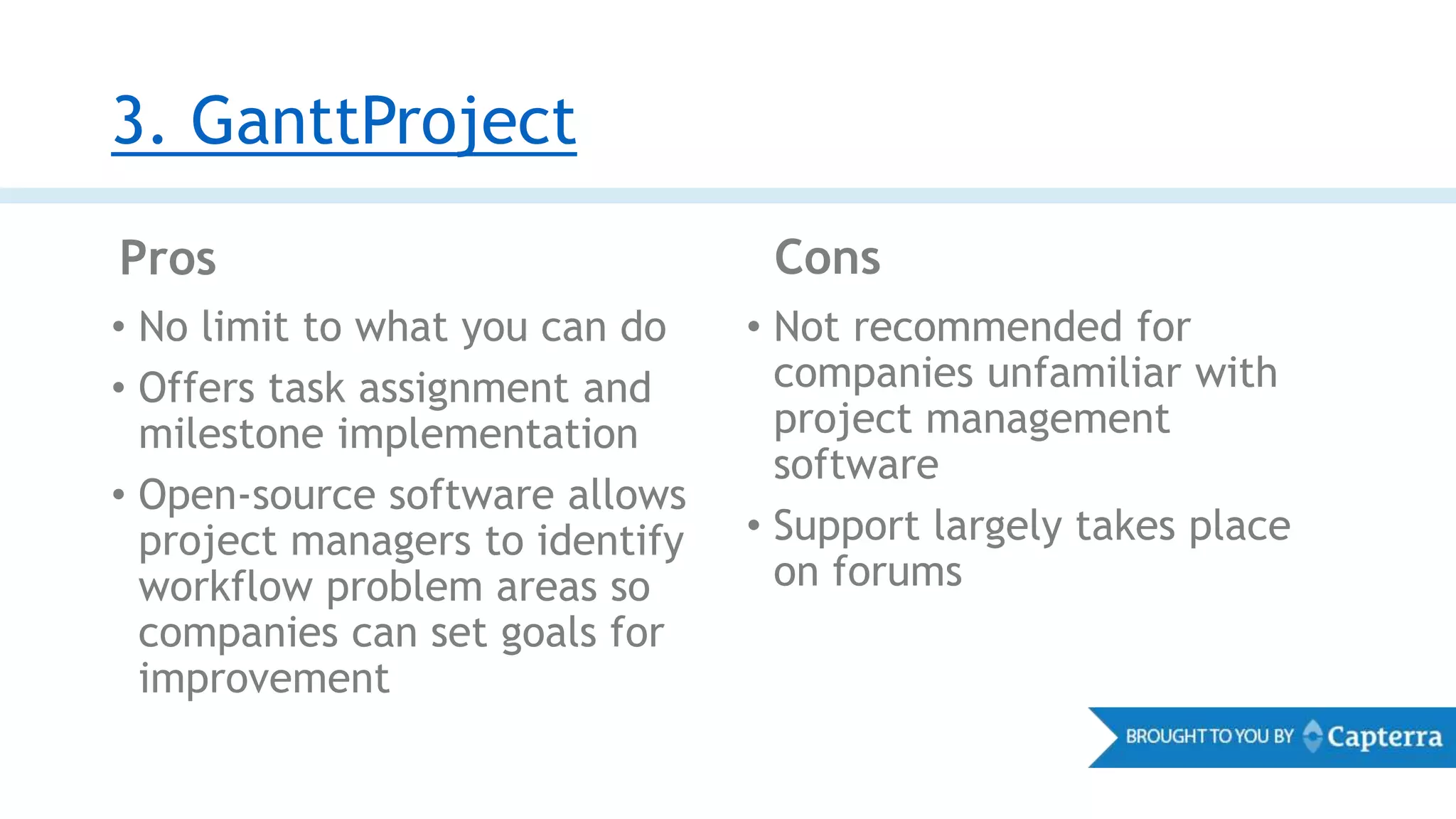 3. GanttProject
Pros Cons
• No limit to what you can do
• Offers task assignment and
milestone implementation
• Open-source software allows
project managers to identify
workflow problem areas so
companies can set goals for
improvement
• Not recommended for
companies unfamiliar with
project management
software
• Support largely takes place
on forums
 