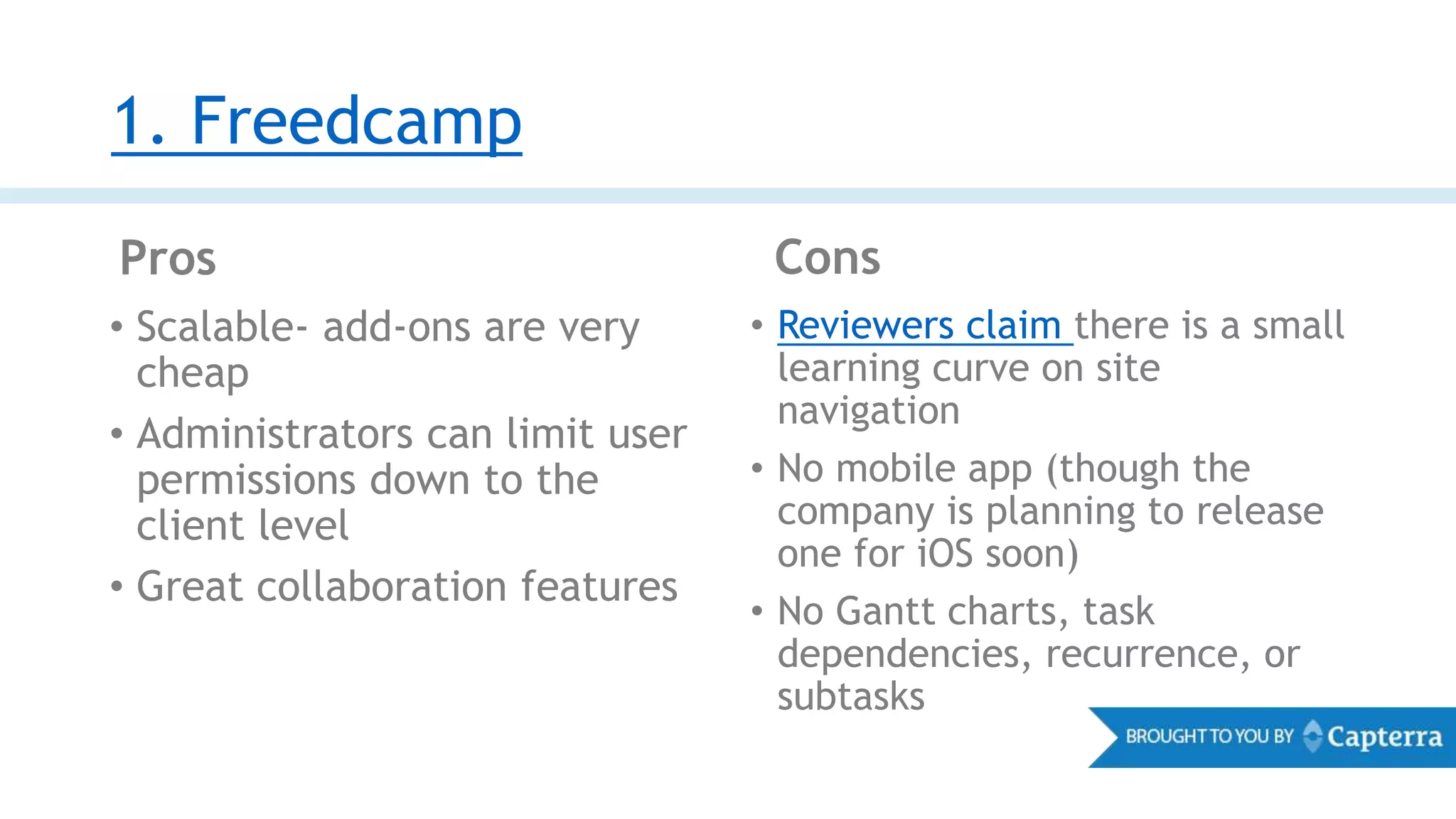 1. Freedcamp
Pros Cons
• Scalable- add-ons are very
cheap
• Administrators can limit user
permissions down to the
client level
• Great collaboration features
• Reviewers claim there is a small
learning curve on site
navigation
• No mobile app (though the
company is planning to release
one for iOS soon)
• No Gantt charts, task
dependencies, recurrence, or
subtasks
 