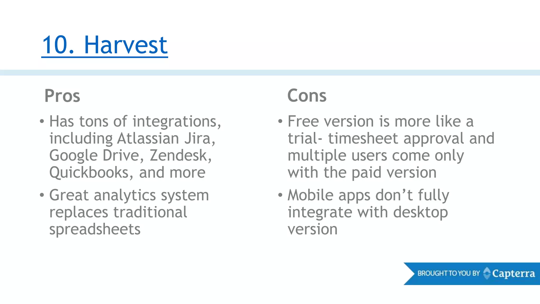10. Harvest
• Free version is more like a
trial- timesheet approval and
multiple users come only
with the paid version
• Mobile apps don’t fully
integrate with desktop
version
• Has tons of integrations,
including Atlassian Jira,
Google Drive, Zendesk,
Quickbooks, and more
• Great analytics system
replaces traditional
spreadsheets
Pros Cons
 