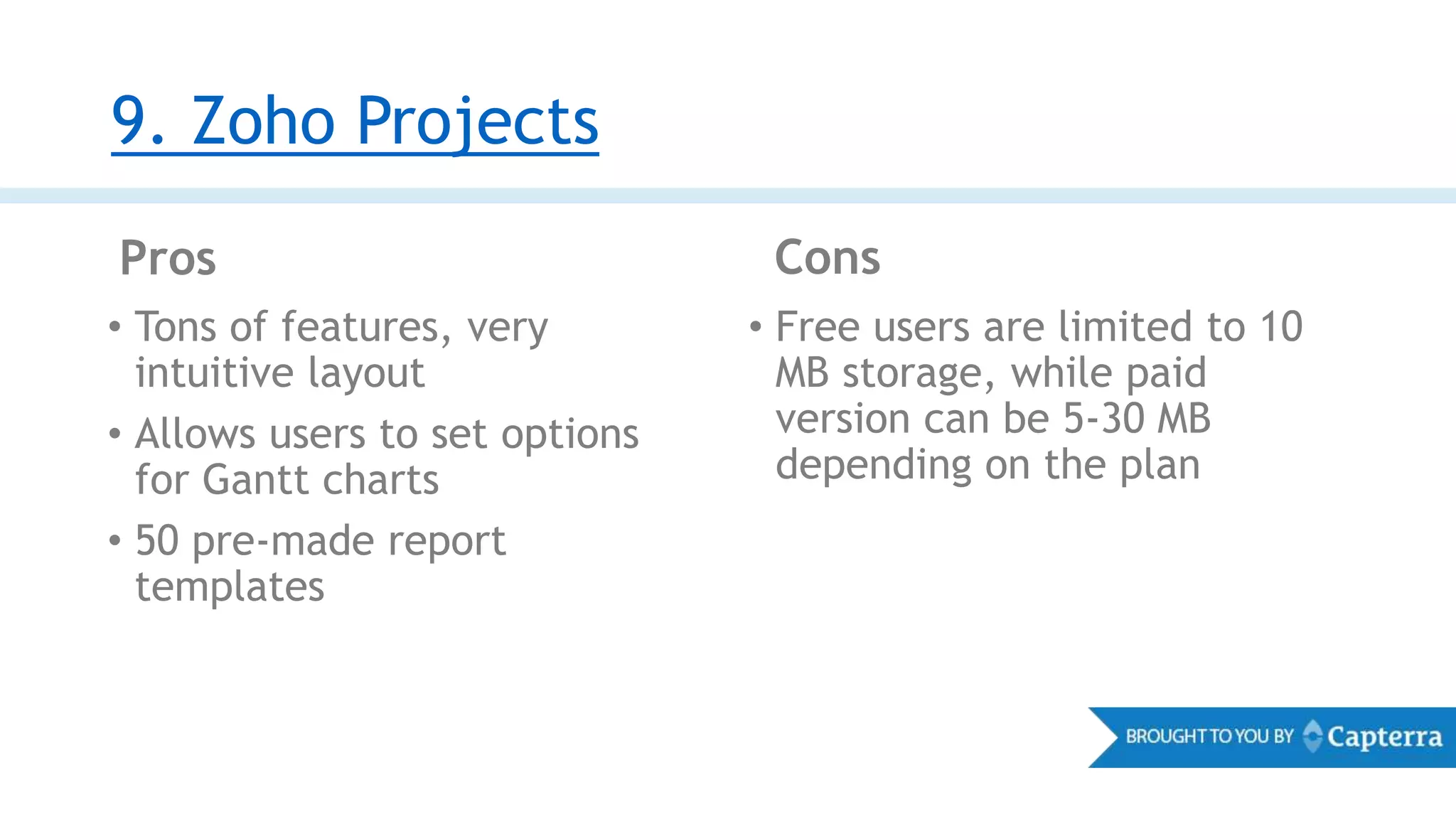 9. Zoho Projects
Pros Cons
• Tons of features, very
intuitive layout
• Allows users to set options
for Gantt charts
• 50 pre-made report
templates
• Free users are limited to 10
MB storage, while paid
version can be 5-30 MB
depending on the plan
 