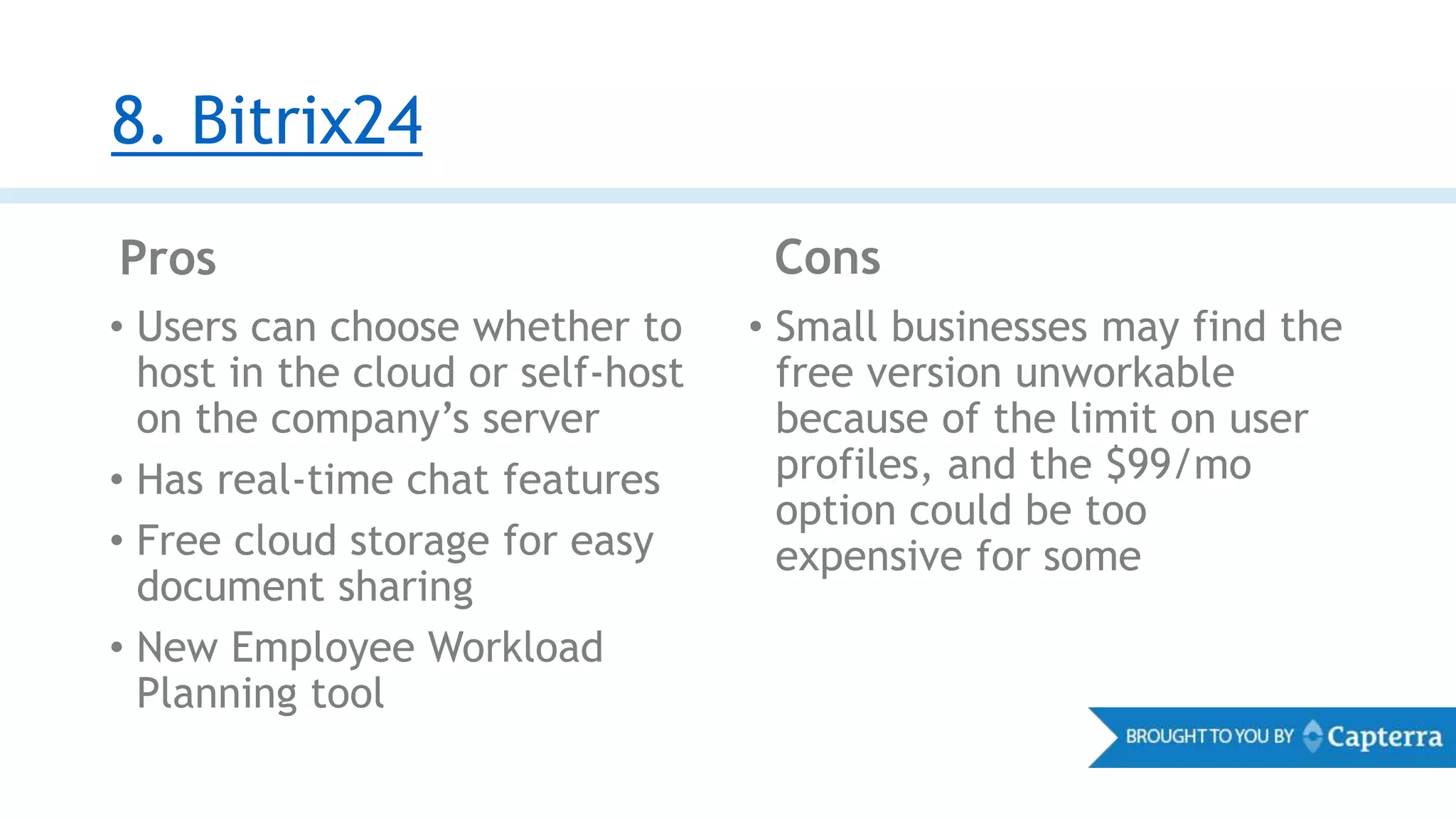 8. Bitrix24
Pros Cons
• Users can choose whether to
host in the cloud or self-host
on the company’s server
• Has real-time chat features
• Free cloud storage for easy
document sharing
• New Employee Workload
Planning tool
• Small businesses may find the
free version unworkable
because of the limit on user
profiles, and the $99/mo
option could be too
expensive for some
 