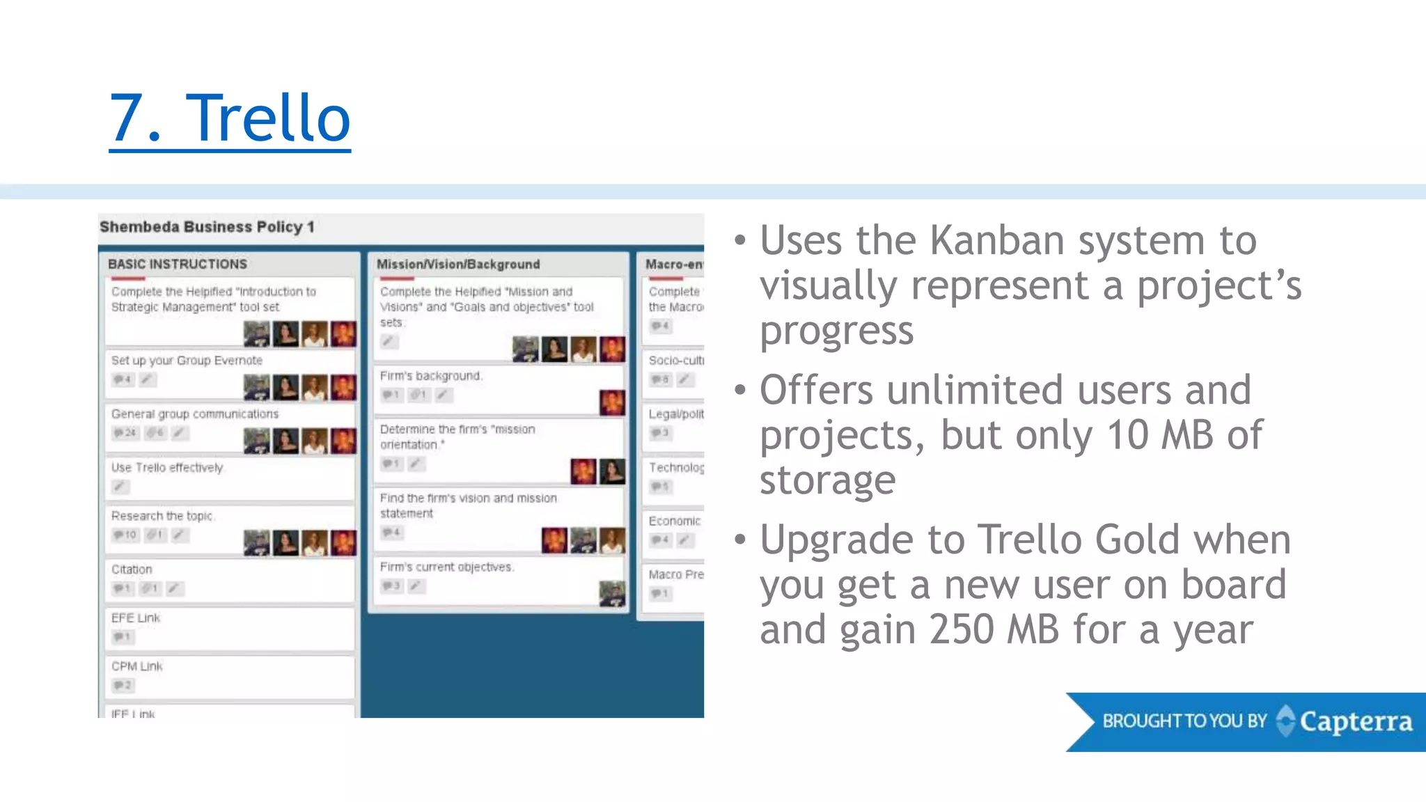 7. Trello
• Uses the Kanban system to
visually represent a project’s
progress
• Offers unlimited users and
projects, but only 10 MB of
storage
• Upgrade to Trello Gold when
you get a new user on board
and gain 250 MB for a year
 