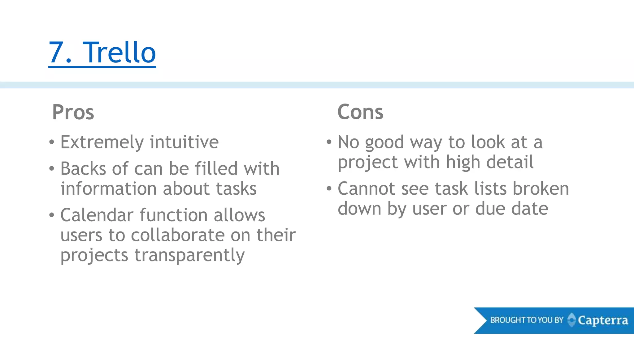 7. Trello
Pros Cons
• Extremely intuitive
• Backs of can be filled with
information about tasks
• Calendar function allows
users to collaborate on their
projects transparently
• No good way to look at a
project with high detail
• Cannot see task lists broken
down by user or due date
 