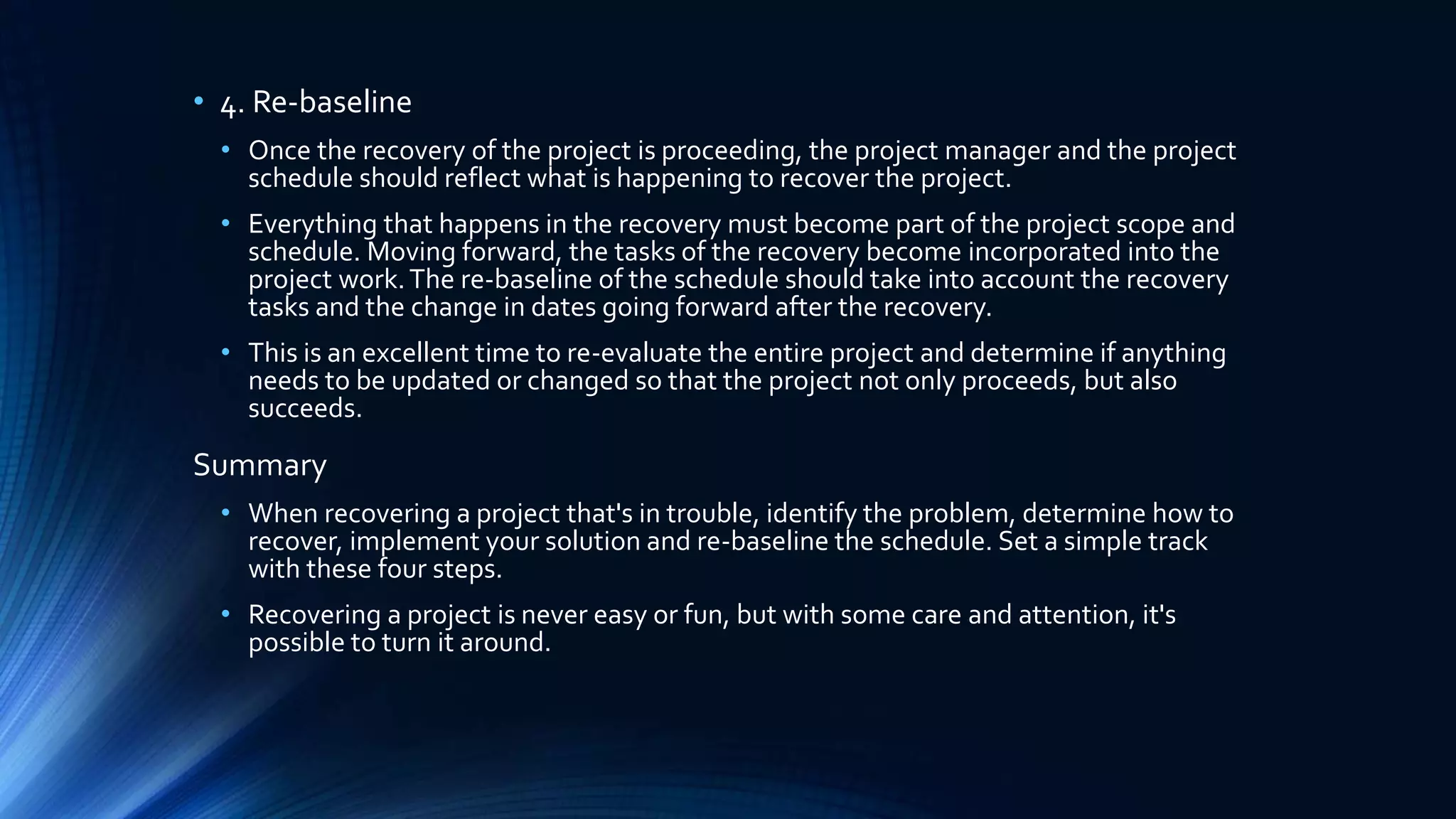 • 4. Re-baseline
• Once the recovery of the project is proceeding, the project manager and the project
schedule should reflect what is happening to recover the project.
• Everything that happens in the recovery must become part of the project scope and
schedule. Moving forward, the tasks of the recovery become incorporated into the
project work.The re-baseline of the schedule should take into account the recovery
tasks and the change in dates going forward after the recovery.
• This is an excellent time to re-evaluate the entire project and determine if anything
needs to be updated or changed so that the project not only proceeds, but also
succeeds.
Summary
• When recovering a project that's in trouble, identify the problem, determine how to
recover, implement your solution and re-baseline the schedule. Set a simple track
with these four steps.
• Recovering a project is never easy or fun, but with some care and attention, it's
possible to turn it around.
 