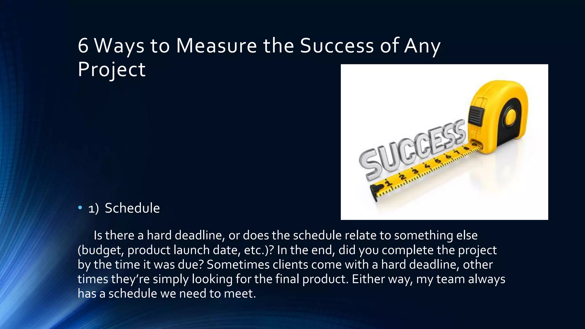 6 Ways to Measure the Success of Any
Project
• 1) Schedule
Is there a hard deadline, or does the schedule relate to something else
(budget, product launch date, etc.)? In the end, did you complete the project
by the time it was due? Sometimes clients come with a hard deadline, other
times they’re simply looking for the final product. Either way, my team always
has a schedule we need to meet.
 