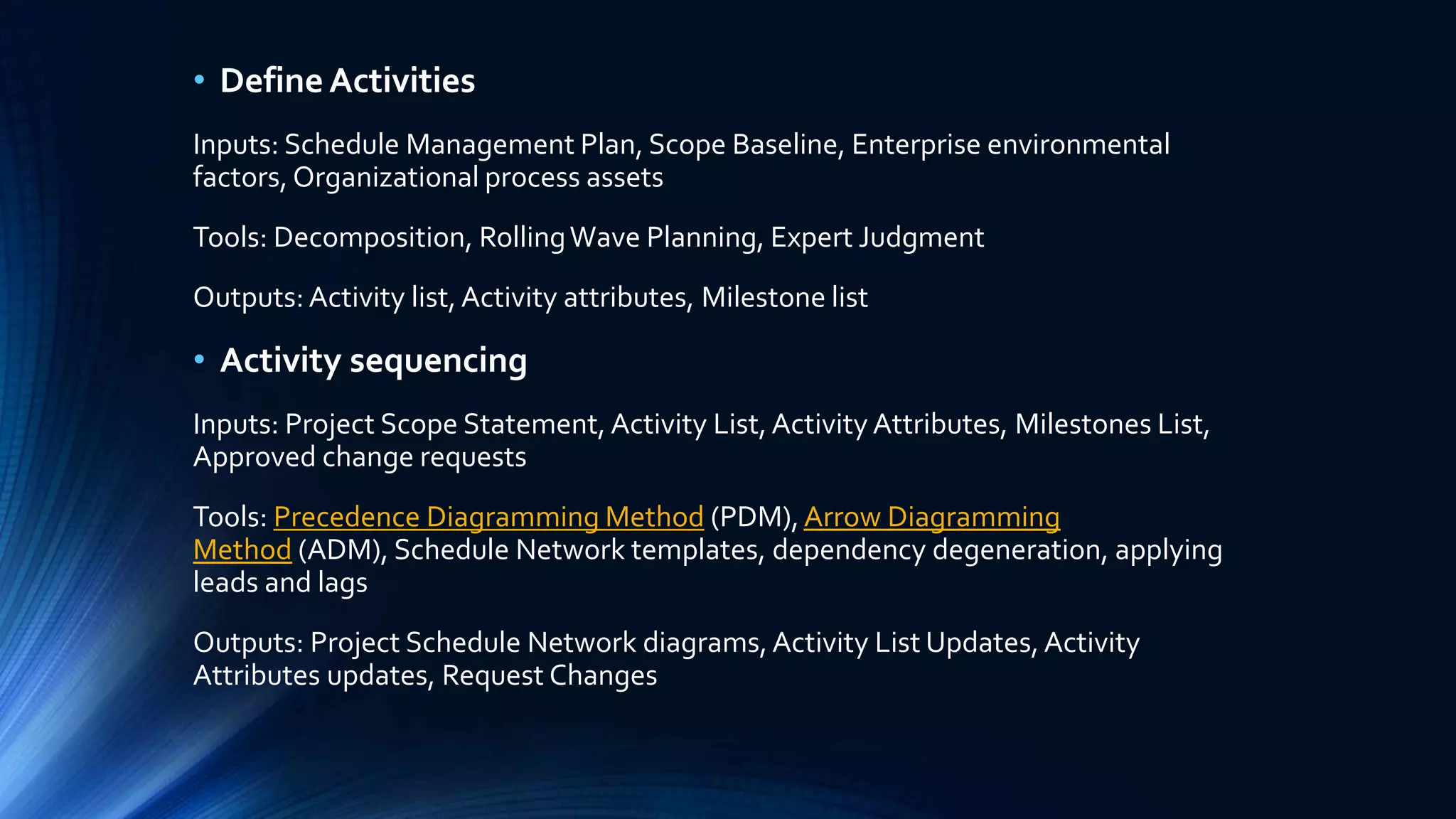 • Define Activities
Inputs: Schedule Management Plan, Scope Baseline, Enterprise environmental
factors, Organizational process assets
Tools: Decomposition, RollingWave Planning, Expert Judgment
Outputs: Activity list,Activity attributes, Milestone list
• Activity sequencing
Inputs: Project Scope Statement, Activity List,Activity Attributes, Milestones List,
Approved change requests
Tools: Precedence Diagramming Method (PDM),Arrow Diagramming
Method (ADM), Schedule Network templates, dependency degeneration, applying
leads and lags
Outputs: Project Schedule Network diagrams,Activity List Updates,Activity
Attributes updates, Request Changes
 