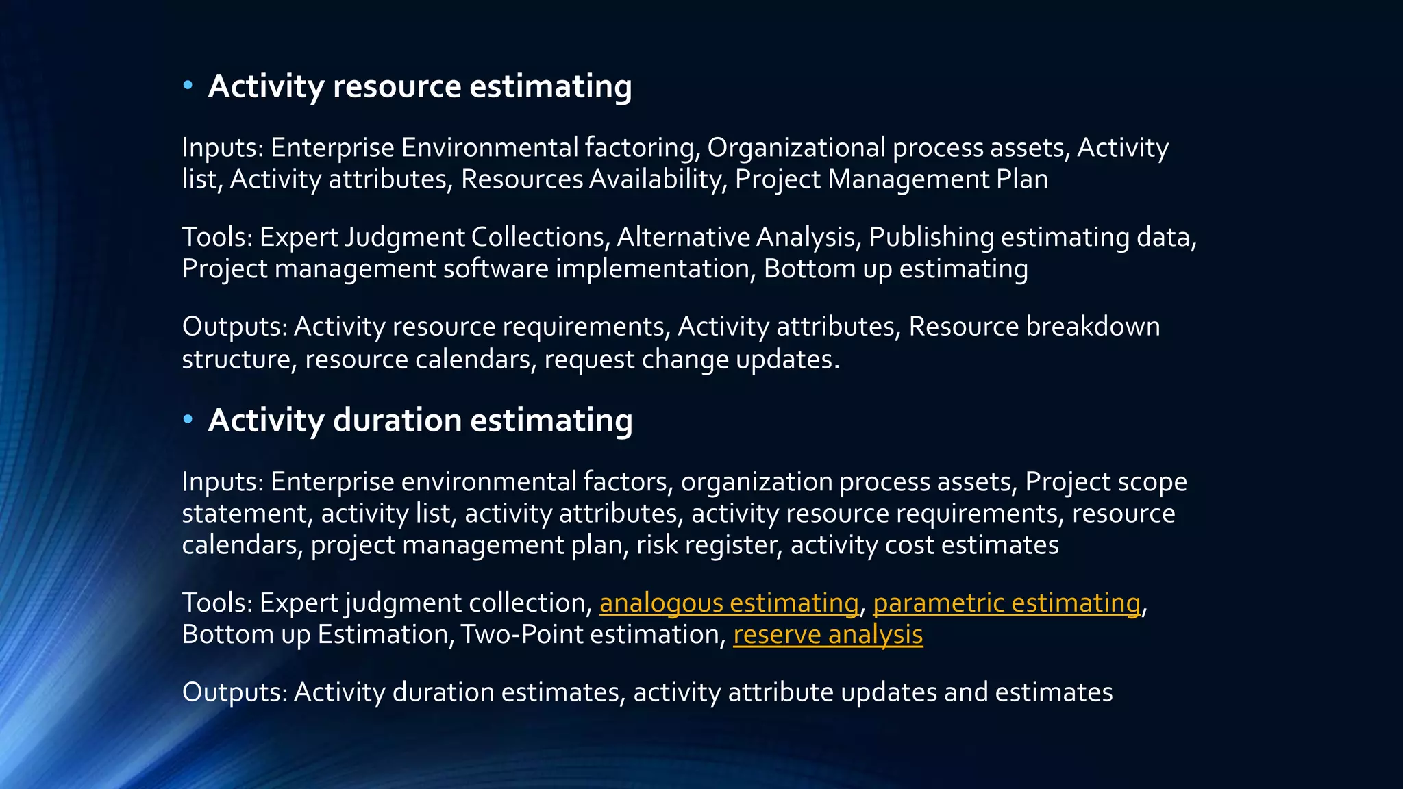 • Activity resource estimating
Inputs: Enterprise Environmental factoring,Organizational process assets, Activity
list,Activity attributes, Resources Availability, Project Management Plan
Tools: Expert Judgment Collections,AlternativeAnalysis, Publishing estimating data,
Project management software implementation, Bottom up estimating
Outputs: Activity resource requirements, Activity attributes, Resource breakdown
structure, resource calendars, request change updates.
• Activity duration estimating
Inputs: Enterprise environmental factors, organization process assets, Project scope
statement, activity list, activity attributes, activity resource requirements, resource
calendars, project management plan, risk register, activity cost estimates
Tools: Expert judgment collection, analogous estimating, parametric estimating,
Bottom up Estimation,Two-Point estimation, reserve analysis
Outputs: Activity duration estimates, activity attribute updates and estimates
 