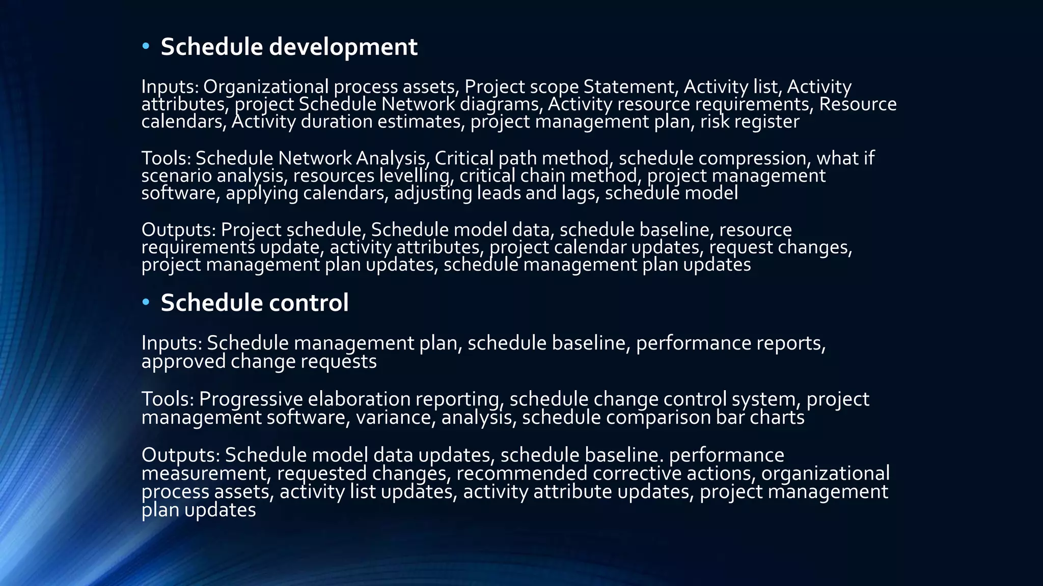 • Schedule development
Inputs: Organizational process assets, Project scope Statement, Activity list,Activity
attributes, project Schedule Network diagrams,Activity resource requirements, Resource
calendars, Activity duration estimates, project management plan, risk register
Tools: Schedule Network Analysis, Critical path method, schedule compression, what if
scenario analysis, resources levelling, critical chain method, project management
software, applying calendars, adjusting leads and lags, schedule model
Outputs: Project schedule, Schedule model data, schedule baseline, resource
requirements update, activity attributes, project calendar updates, request changes,
project management plan updates, schedule management plan updates
• Schedule control
Inputs: Schedule management plan, schedule baseline, performance reports,
approved change requests
Tools: Progressive elaboration reporting, schedule change control system, project
management software, variance, analysis, schedule comparison bar charts
Outputs: Schedule model data updates, schedule baseline. performance
measurement, requested changes, recommended corrective actions, organizational
process assets, activity list updates, activity attribute updates, project management
plan updates
 
