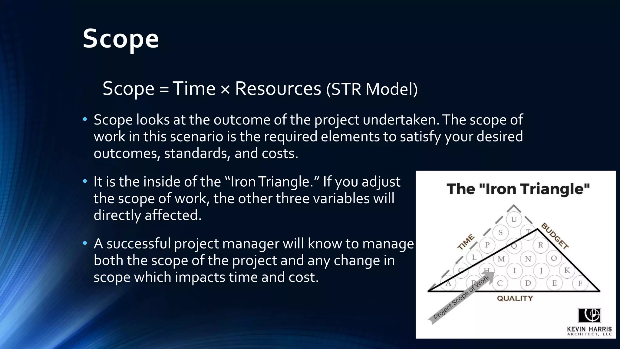Scope
Scope =Time × Resources (STR Model)
• Scope looks at the outcome of the project undertaken.The scope of
work in this scenario is the required elements to satisfy your desired
outcomes, standards, and costs.
• It is the inside of the “IronTriangle.” If you adjust
the scope of work, the other three variables will be
directly affected.
• A successful project manager will know to manage
both the scope of the project and any change in
scope which impacts time and cost.
 