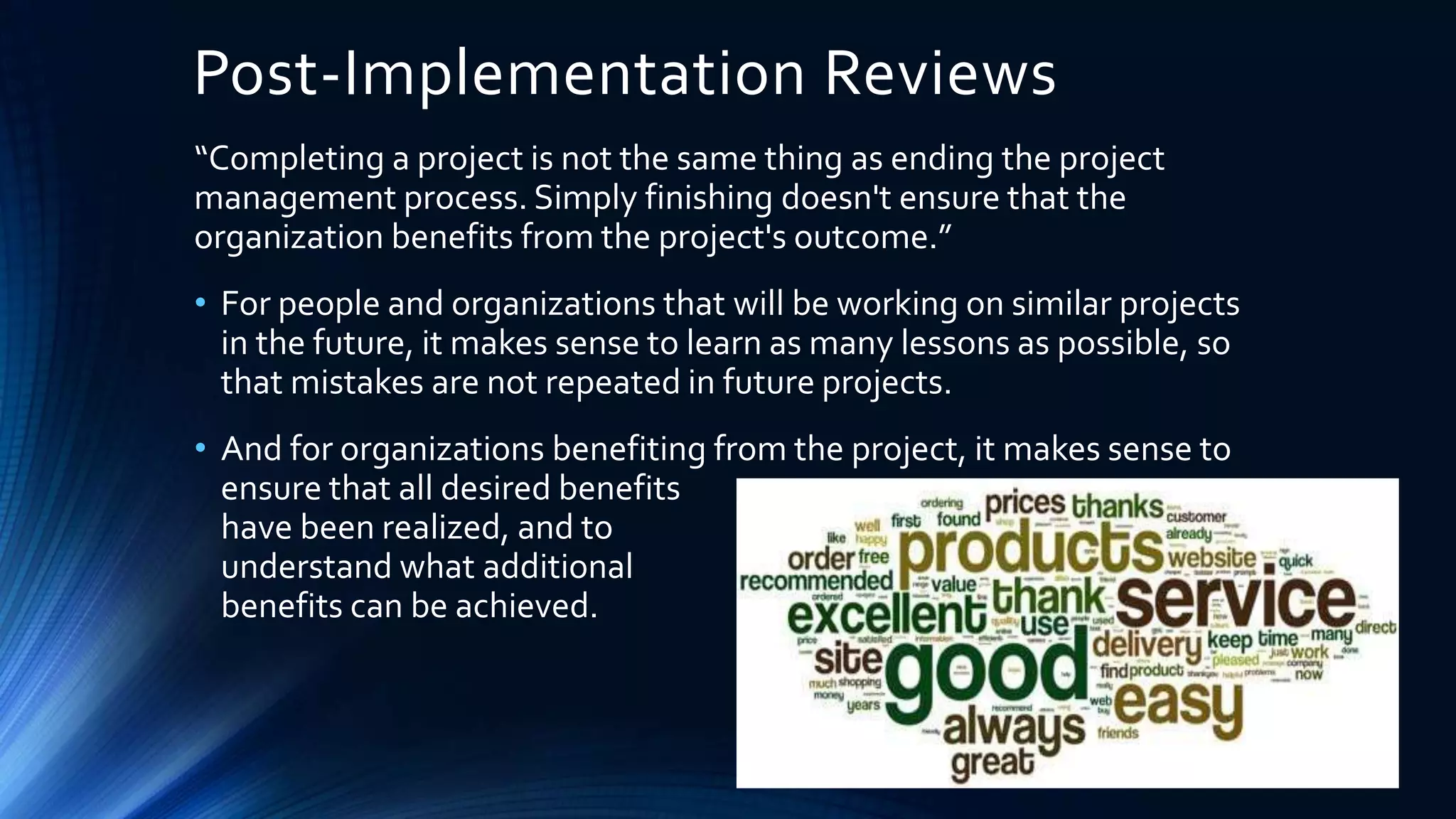 Post-Implementation Reviews
“Completing a project is not the same thing as ending the project
management process. Simply finishing doesn't ensure that the
organization benefits from the project's outcome.”
• For people and organizations that will be working on similar projects
in the future, it makes sense to learn as many lessons as possible, so
that mistakes are not repeated in future projects.
• And for organizations benefiting from the project, it makes sense to
ensure that all desired benefits
have been realized, and to
understand what additional
benefits can be achieved.
 
