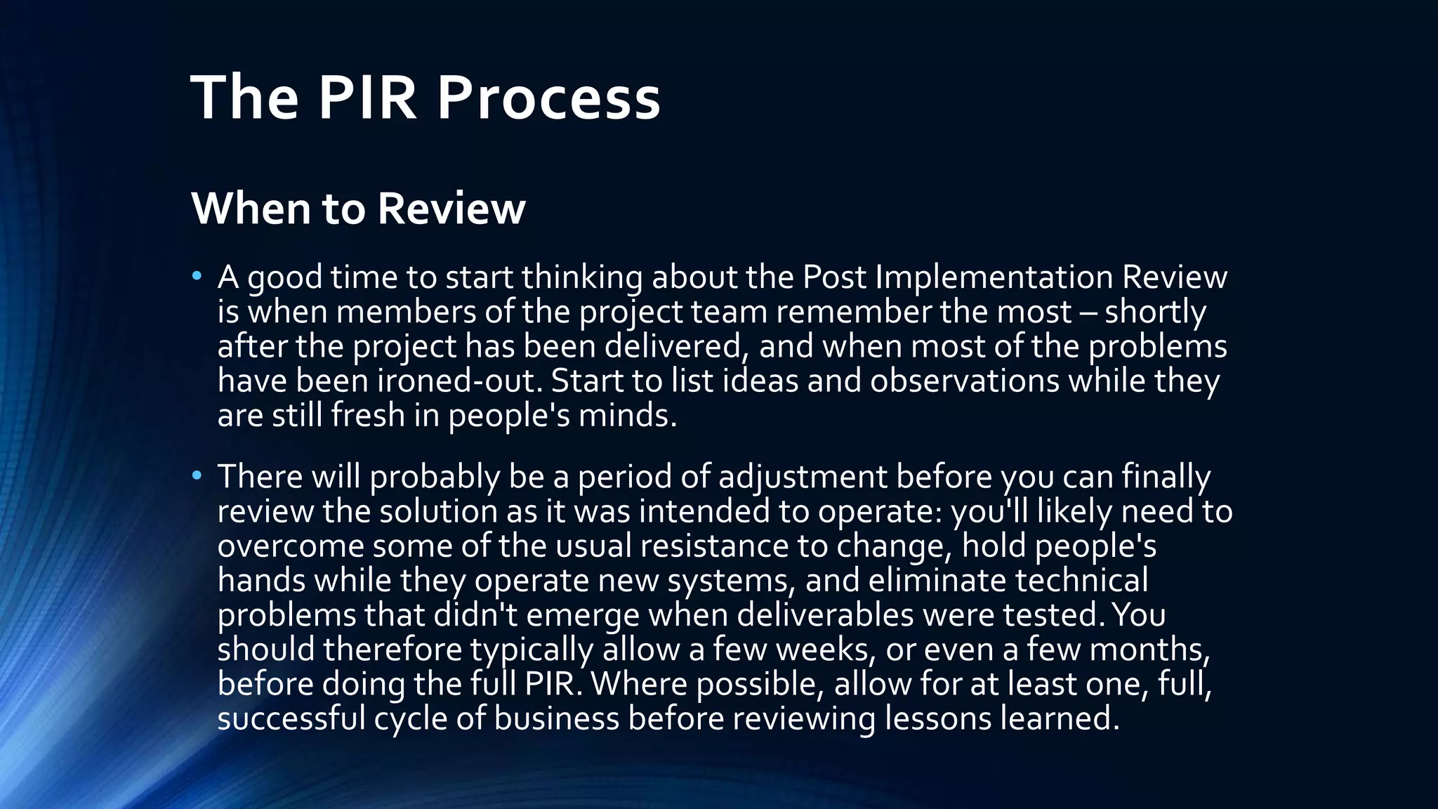 The PIR Process
When to Review
• A good time to start thinking about the Post Implementation Review
is when members of the project team remember the most – shortly
after the project has been delivered, and when most of the problems
have been ironed-out. Start to list ideas and observations while they
are still fresh in people's minds.
• There will probably be a period of adjustment before you can finally
review the solution as it was intended to operate: you'll likely need to
overcome some of the usual resistance to change, hold people's
hands while they operate new systems, and eliminate technical
problems that didn't emerge when deliverables were tested.You
should therefore typically allow a few weeks, or even a few months,
before doing the full PIR. Where possible, allow for at least one, full,
successful cycle of business before reviewing lessons learned.
 