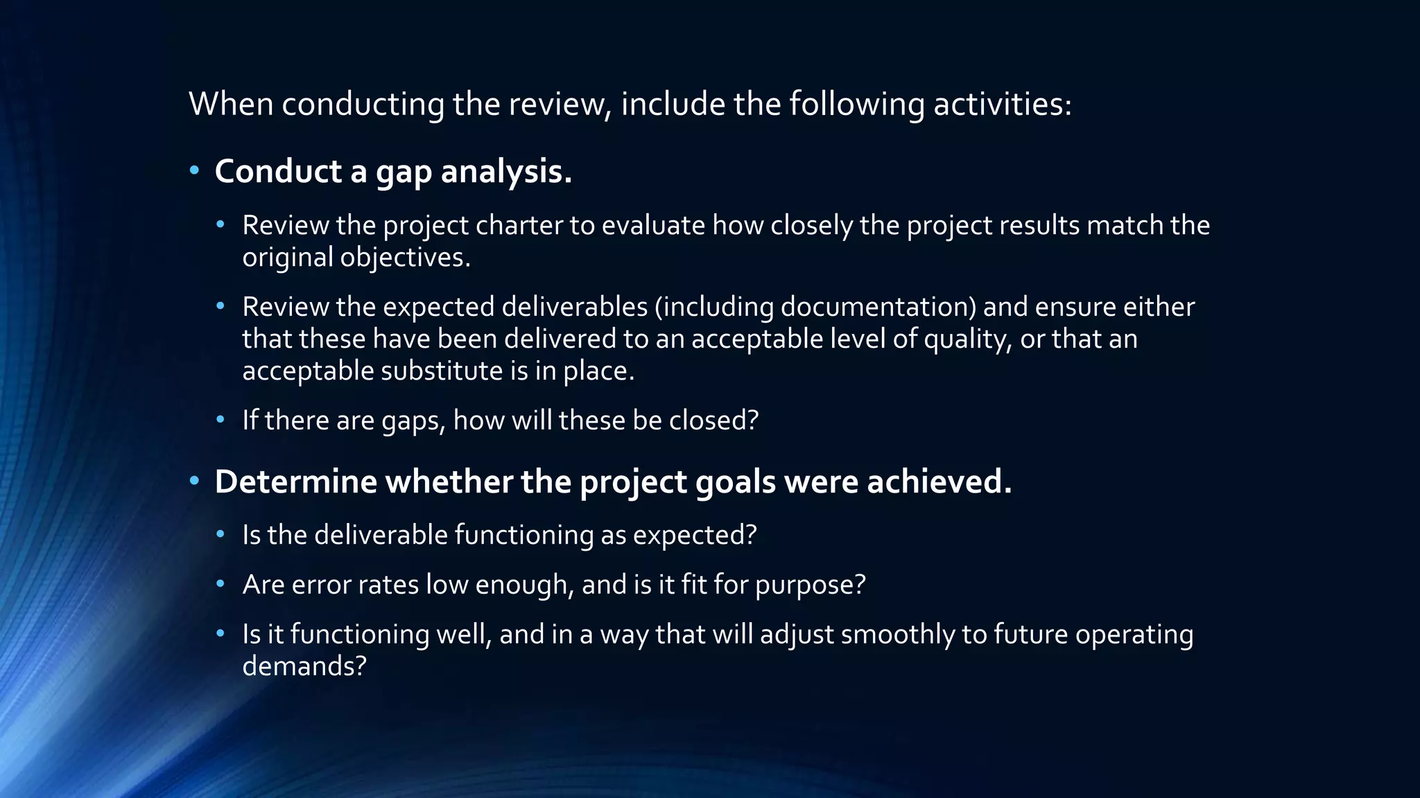 When conducting the review, include the following activities:
• Conduct a gap analysis.
• Review the project charter to evaluate how closely the project results match the
original objectives.
• Review the expected deliverables (including documentation) and ensure either
that these have been delivered to an acceptable level of quality, or that an
acceptable substitute is in place.
• If there are gaps, how will these be closed?
• Determine whether the project goals were achieved.
• Is the deliverable functioning as expected?
• Are error rates low enough, and is it fit for purpose?
• Is it functioning well, and in a way that will adjust smoothly to future operating
demands?
 