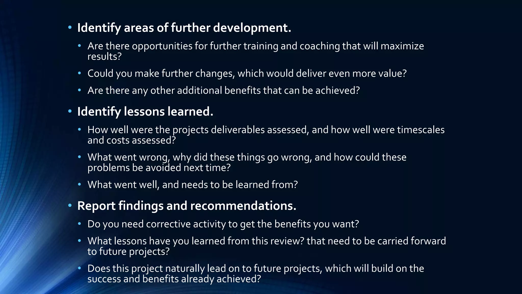 • Identify areas of further development.
• Are there opportunities for further training and coaching that will maximize
results?
• Could you make further changes, which would deliver even more value?
• Are there any other additional benefits that can be achieved?
• Identify lessons learned.
• How well were the projects deliverables assessed, and how well were timescales
and costs assessed?
• What went wrong, why did these things go wrong, and how could these
problems be avoided next time?
• What went well, and needs to be learned from?
• Report findings and recommendations.
• Do you need corrective activity to get the benefits you want?
• What lessons have you learned from this review? that need to be carried forward
to future projects?
• Does this project naturally lead on to future projects, which will build on the
success and benefits already achieved?
 