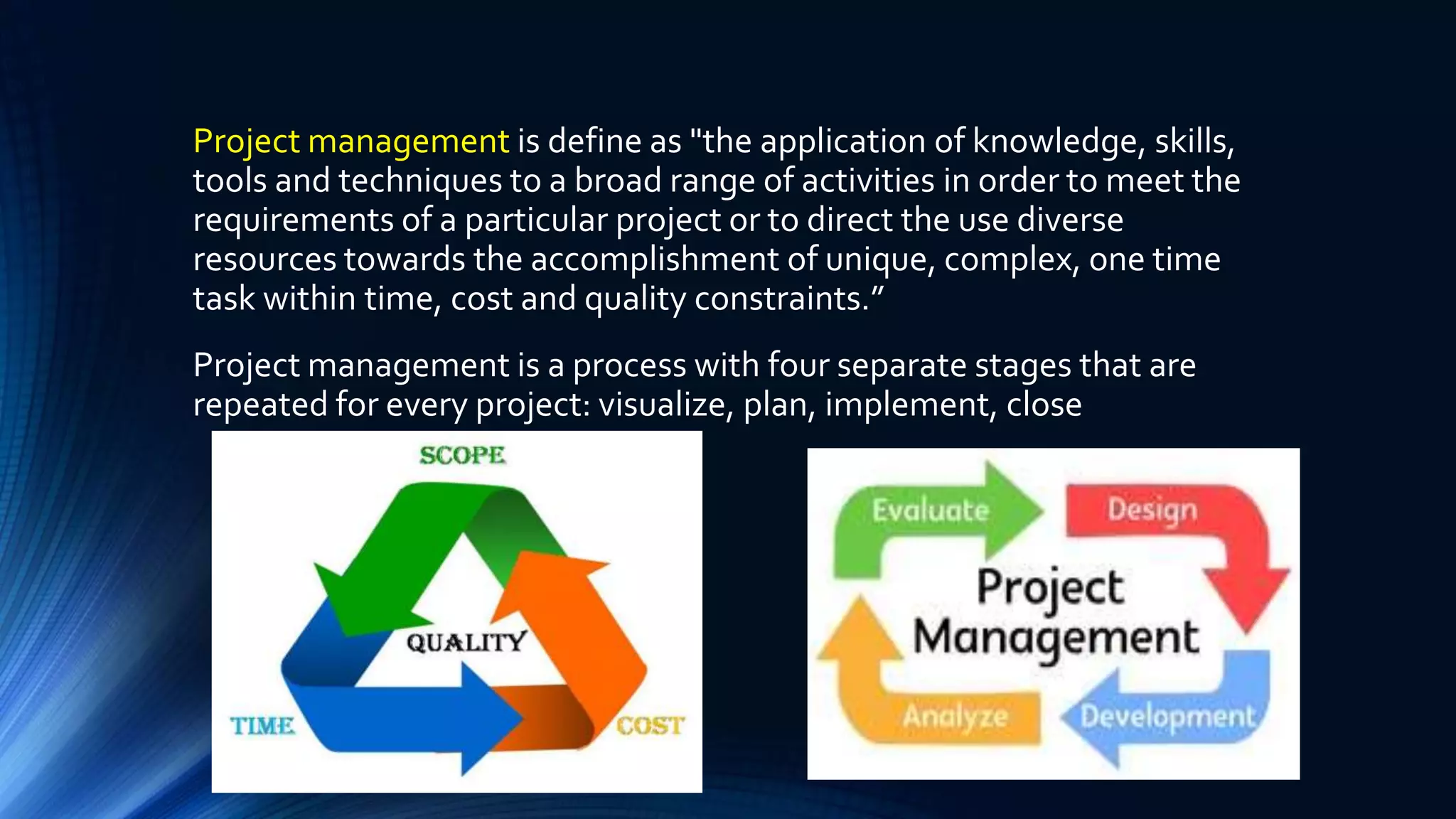 Project management is define as "the application of knowledge, skills,
tools and techniques to a broad range of activities in order to meet the
requirements of a particular project or to direct the use diverse
resources towards the accomplishment of unique, complex, one time
task within time, cost and quality constraints.”
Project management is a process with four separate stages that are
repeated for every project: visualize, plan, implement, close
 