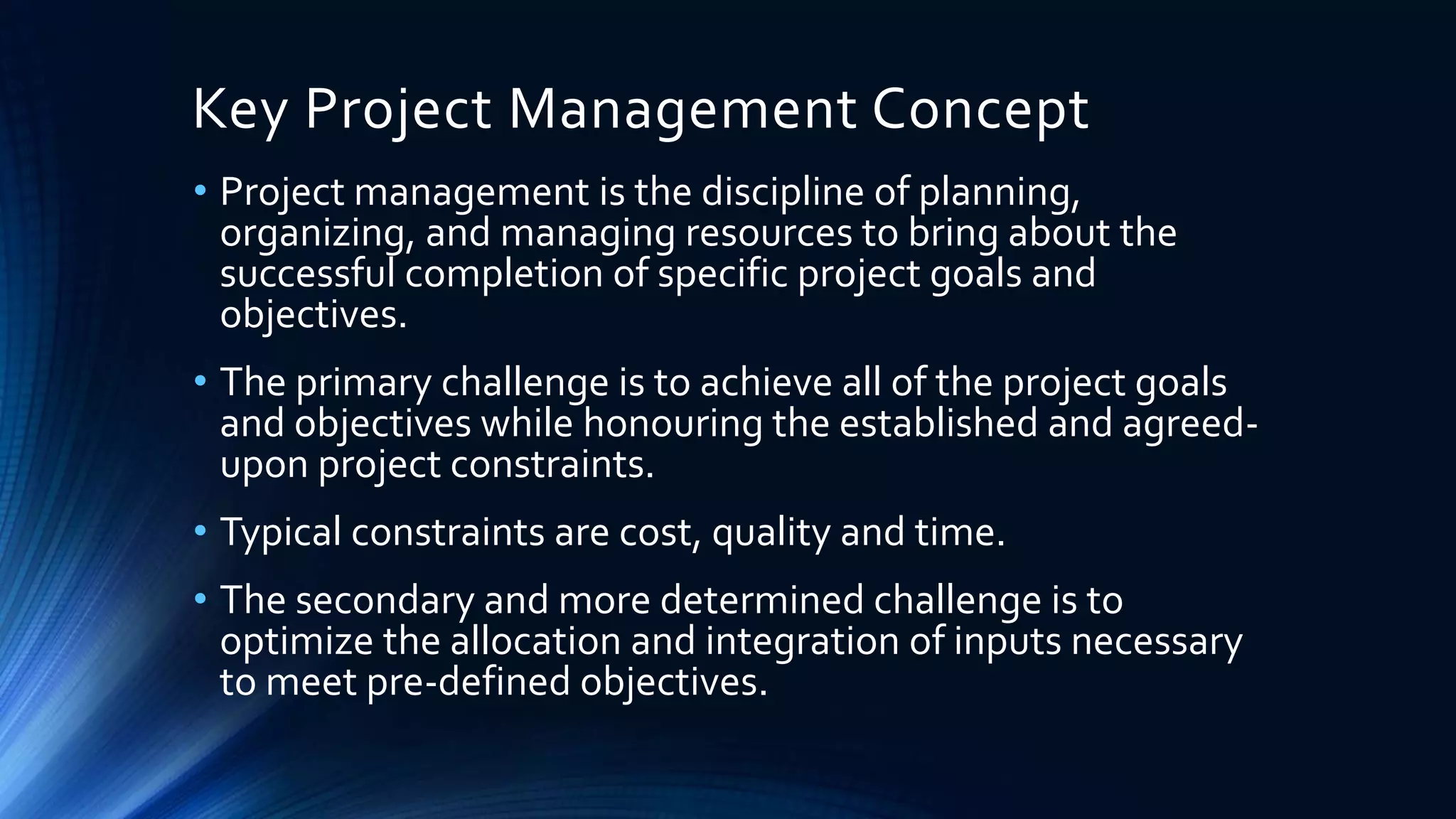 Key Project Management Concept
• Project management is the discipline of planning,
organizing, and managing resources to bring about the
successful completion of specific project goals and
objectives.
• The primary challenge is to achieve all of the project goals
and objectives while honouring the established and agreed-
upon project constraints.
• Typical constraints are cost, quality and time.
• The secondary and more determined challenge is to
optimize the allocation and integration of inputs necessary
to meet pre-defined objectives.
 