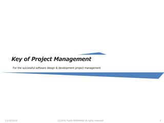 Key of Project Management
For the successful software design & development project management
13/10/2016 (C)2016 Yuichi MORIWAKI all rights reserved. 1
 